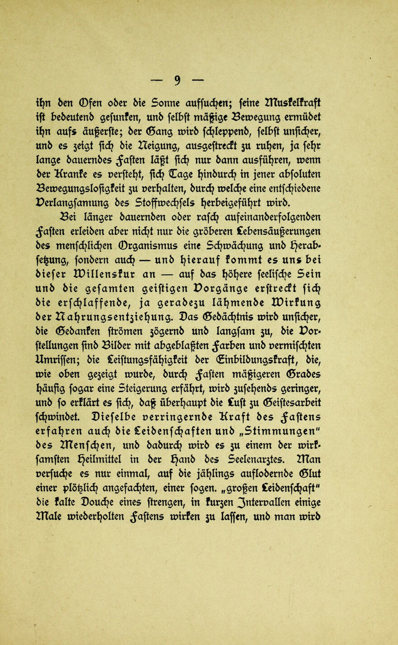 ifyn ben Ofen ober bie Sonne auffudjen; feine UTusfelfraft ift bebeutenb gefunfen, unb felbft mägige Bewegung ermübet ifyn aufs äugerfte; ber (Bang wirb fdgeppenb, felbft ungcfyer, unb es seigt gd) bte Beigung, ausgeftrecft 5U rufyen, ja feljr lange bauernbes ^aften lägt gd? nur bann ausfüfyren, wenn ber Uranfe es r>ergef?t, gd? Oage l?inburd? in jener abfoluten Bemegungsloggfeit 5U r>erf?alten, burd? meld?e eine entfcf?iebene Berlangfantung bes Stoffwed?fels f?erbeigefül?rt wirb. Bei länger bauernben ober rafd? aufeinanberfolgenben ^aften erleiben aber nid?t nur bte gröberen Cebensäugerungen bes menfd?Iid?en Organismus eine Sd?mäd?ung unb ^erab- fegung, fonbern aud? — unb hierauf fommt es uns bei biefer XDillensfur an — auf bas f?öl?ere feelifd?e Sein unb bie gefamten geiftigen Borgänge erftrecft fid? bie erfd?laffenbe, ja gerabeju läfymenbe IBirfung ber Bal?rungsent5iel?ung. Bas (Bebäd?tnis wirb ungd?er, bie (Bebanfen ftrömen $ögemb unb langfam ju, bie Bor* ftellungen gnb Bilber mit abgeblagten färben unb t>ermifd?ten Umriffen; bie Ceiftungsfäfyigfeit ber €inbilbungsfraft, bie, wie oben gezeigt mürbe, burd? ^aften mägigeren (Brabes l?äugg fogar eine Steigerung erfährt, wirb jufefyenbs geringer, unb fo erflärt es gd?, bag überhaupt bie Cuft 5U (Beiftesarbeit fd?minbet. Biefelbe oerringernbe Uraft bes Jagens erfahren aud? bie £eibenfd?aften unb „Stimmungen“ bes XTi!enfd?en, unb baburd? wirb es 5U einem ber wirf* famften Heilmittel in ber §anb bes Seelenarjtes. UTan r>erfud?e es nur einmal, auf bie jählings auflobernbe (Blut einer plö^lid? angefad?ten, einer fogen. „grogen £eibenfd?aft“ bte falte Ooud?e eines ftrengen, in furjen 3nterr>allen einige UTale mieberl?olten Jagens wirfen ju laffen, unb man wirb