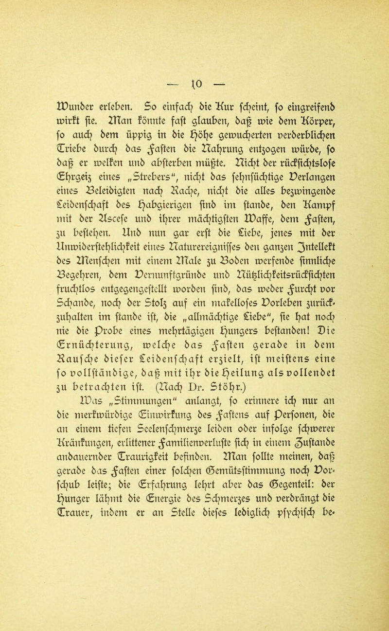 to XPunber erleben. 5o einfad? bie Kur fd?eint, fo eingreifenb rnirft fte. UTan fönnte fafl glauben, baf mie bem Körper, fo aud? bem üppig in bie b)öf?e gewucherten perberblid?en Criebe burd? bas Raffen bie Pahrung entjogen mürbe, fo baf er weifen unb abfterben müfte. leidet ber rüdfid?tsIofe (£{?rget5 eines „Strebers“, nid?t bas fel?nfüd?tige Perlangen eines Beletbigten nad? Kad?e, nid?t bie alles be3tpingenbe £eibenfd?aft bes habgierigen ftnb im ftanbe, ben Kampf mit ber Kscefe unb ihrer mäcfytigften XDaffe, bem ^aften, 5U befleißen. Unb nun gar erft bie £iebe, jenes mit ber Unmiberftcl?Iid?!eit eines Haturereigniffes ben gan5en 3ntelleft bes XHenfd?en mit einem IHale ju Boben tperfenbe ftnnlid?e Begehren, bem Pcrnunftgrünbe unb Hü^Iid?!eitsrüdfid?ten fruchtlos entgegengeftellt worben ftnb, bas rneber furcht por Sd?anbe, nod? ber Stolj auf ein mafellofes Porleben jurüdN 5ul?alten im ftanbe ift, bie „allmächtige £iebe“, fte f?ctt nod? nie bie Probe eines mehrtägigen hunÖers beftanben! Die (Ernüchterung, tpclche bas ^aften gerabe in bem Haufd?e biefcr £eibenfd?aft erjielt, ift meiftens eine fo pollftäitbige, baf mit ihr Mehrung als pollenbet 3U betrachten ift. (Had? Dr. Stöhr.) IPas „Stimmungen“ anlangt, fo erinnere id? nur an bie merftpürbige Eintpirfung bes ^aftcns auf Perfonen, bie an einem tiefen Seelenfd^nterje leiben ober infolge fernerer Kränkungen, erlittener ^amilienperlufte ftd? in einem ^uftanbe anbauernber Eraurigfeit befinben. XUatt follte meinen, baf gerabe bas ^aften einer foId?en Eemütsftimmung nod? Por» fd?ub Ieifte; bie (Erfahrung lehrt aber bas Gegenteil: ber junger lähmt bie (Energie bes Sd?mer5es unb perbrängt bie Erauer, irtbem er an Stelle biefes lebiglid? pfyd?ifd? be*