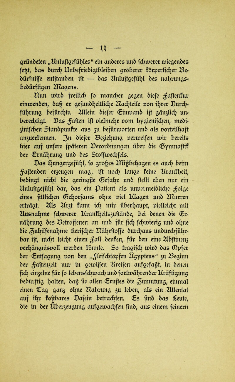 u grünbeten „ Unluftgefühles ein anberes unb fermerer wiegenbes fe£t, bas burefy Unbefriebigtbleiben gröberer förderlicher Be- bürfniffe entftanben ift — bas Unluftgefühl bes na^rungs* bebürftigen UTagens. Icun wirb freilief? fo mancher gegen biefe ^aftenfur einwenben, baf er gefunbl?eitli(f?e Zcad/teile non ihrer Durch- führung befürchte. Allein biefer (Einwanb ift gänzlich un» berechtigt. Das haften ift vielmehr vom hysienifchen, mebi» jinifchen Stanbpunfte aus zu befürworten unb als vorteilhaft anzuerfennen. 3n tiefer ^ejiehung verweifen wir bereits hier auf unfere fpäteren Derorbttungen über bie d5ymnafttf ber (Ernährung unb bes Stoffwechfels. Das Hungergefühl, fo grofes IRifbehagen es auch beim ^aftenben erzeugen mag, ift noch fange feine Kranfheit, bebingt nicht bie geringfte (Gefahr unb ftellt eben nur ein Unluftgefühl bar, bas ein Patient als unvermeibliche ^olge eines fittlichen (5ehorfams ohne viel Klagen unb IHurren erträgt. UIs t fann ich ™ir überhaupt, vielleicht mit Ausnahme fernerer Krartfheitszuftänbe, bei benen bie (Er» nährung bes Betroffenen an unb für fich fd?wierig unb ohne bie «guhdfenahme tierifcf?er Bährftoffe bur^aus unburdrführ* bar ift, nid/t leicht einen ^all benfen, für ben eine Ubftinenz verhängnisvoll werben fönnte. So tragifd? wirb bas 0pfer ber (Entfagung von ben „^leifchtöpfen Ügyptens zu Beginn ber ^aftenzeit nur in gewiffen Greifen auf gefaxt, in benen fich einseine für fo Iebensfd^wach unb fortwährenber Kräftigung bebürftig haKen, baf fte allen (Ernftes bie Zumutung, einmal einen Cag ganz ohne Ballung 5U leben, als ein Attentat auf ihr foftbares Dafein betrachten. (£s ftnb bas £eute, bie in ber Überzeugung aufgewachfen finb, aus einem feinem