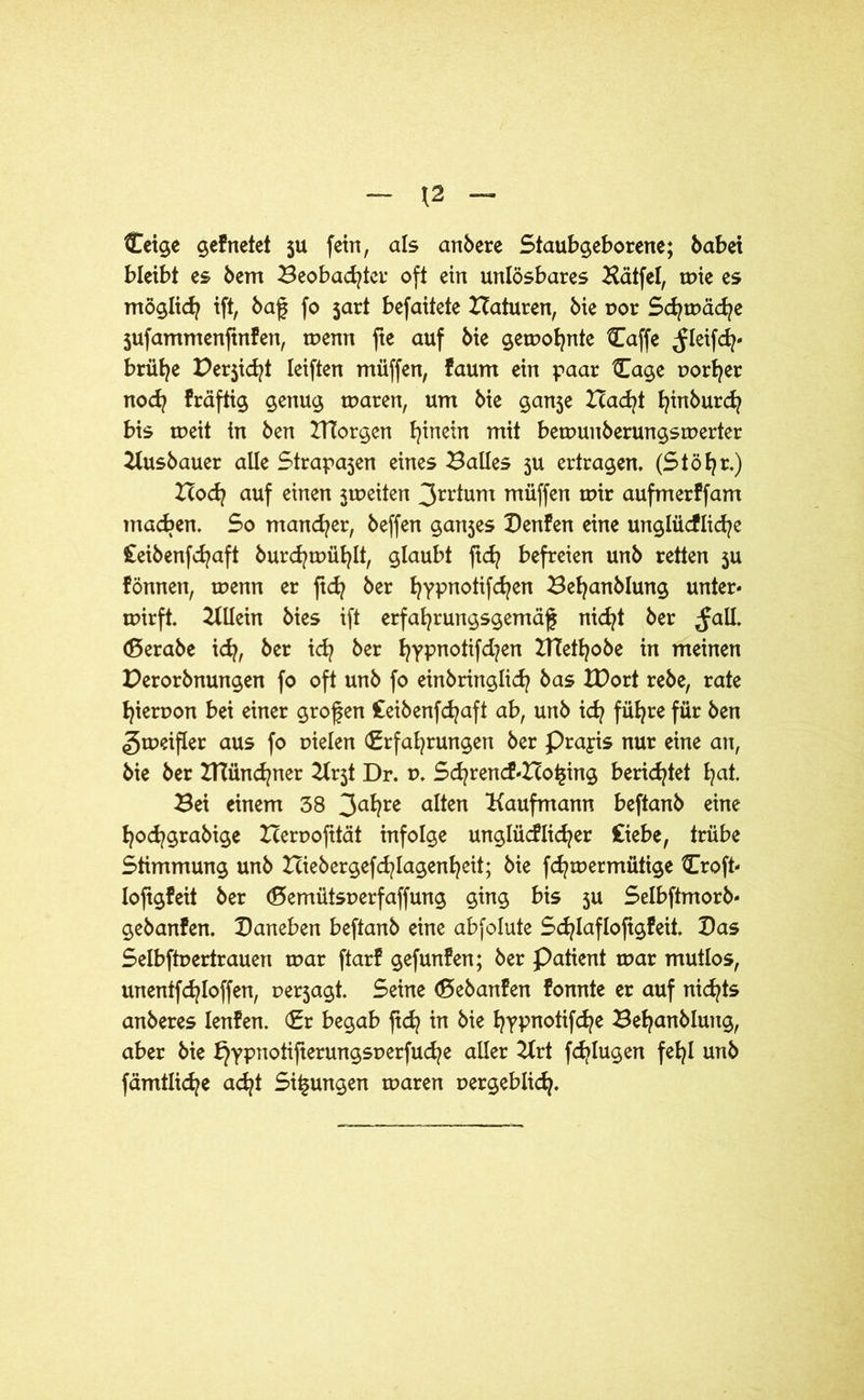 Ceige gefnetet ju fein, als anbere Staubgeborene; habet bleibt es bem Beobachtet* oft ein unlösbares Bätfel, mie es möglich ift, baß fo jart befaitete Baturen, bie por Schmähe jufammenfinfen, menn fte auf bie gelohnte Caffe fleifch' brühe Bericht leiften müffen, faum ein paar 3Iage porfjer noch fräftig genug marert, um bie ganje Bacht hinburch bis meit in ben BTorgen h™ein mit bemunberungsmerter Kusbauer alle Strafen eines Balles ju ertragen, (Stöhr.) Boch auf einen jmeiten 3rt*tum müffen mir aufmerffam machen. So mancher, beffen ganjes Denfen eine unglücfliehe £eibenfd?aft burchmühlt, glaubt ftd? befreien unb retten ju fönnen, menn er fich ber hypnotifchen Behanblung unter« mirft. Allein bies ift erfahrungsgemäß nicht ber fall, (ßerabe ich, ^cr ^ &er hyPn°tiM?en BTethobe in meinen Derorbnungen fo oft unb fo einbringlich bas tDort rebe, rate hieruon bei einer großen Ceibenfdjaft ab, unb ich führe f^r &en gmeifler aus fo pielen (Erfahrungen ber Praxis nur eine an, bie ber BTünchner Kr5t Dr. p, Schrencf«Bo£ing berietet ha*. Bei einem 38 3ahre alten Kaufmann beftanb eine hochgrabige Berpofttät infolge unglücflicher Ciebe, trübe Stimmung unb Biebergefdßagenheit; bie fchmermütige 3Troft- loftgfeit ber (Eemütsperfaffung ging bis ju Selbftmorb« gebanfen. Daneben beftanb eine abfolute Sd^lafloßgfeit, Das Selbftpertrauen mar ftarf gefunden; ber Patient mar mutlos, unentfchloffen, perjagt. Seine döebanfen fonnte er auf nichts anberes lenfen. (Er begab ftch in bie hypnotifche Behanblung, aber bie t}ypnotifierungsperfuche aller Krt fd>lugen fehl unb fämtliche acht Sitzungen maren pergeblich.