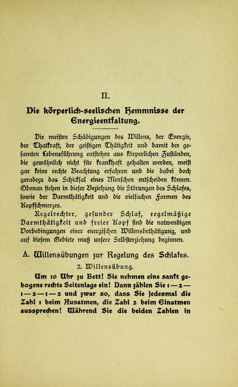 II. DU körp«rUcb-se«Usd>en Hemmnisse der €n ergUentfaltang. Die meiften Schäbigungen bes XDiUens, ber (Energie, ber tEfyaifraft, ber geiftigen Chätigfeit unb bamit ber ge* famten Lebensführung entfielen aus förperlidjen «guftänben, bie getreulich nicht für franfhaft gehalten tuerben, meift gar feine redete Beachtung erfahren unb bie babei hoch gerabeju bas Schidfal eines BTenfchen entfd^eiben fönnen. Obenan ftehen in biefer Ziehung bie Störungen bes Schlafes, forme ber Darmthätigfeit unb bie tnelfachen formen bes Kopffchme^es. Hegelrechter, gefunber Schlaf, regelmäßige Darmthätigfeit unb freier Kopf ftnb bie notruenbigen Dorbebingungen einer energifchen IDillensbethätigung, unb auf biefem (Debiete muß unfere Selbfterjiehung beginnen. A. GCTillensübungen jur Regelung des Schlafes. 2. XDillensübung. öm 10 Uhr fu Bett! Sie nehmen eine sanft ge- bogene rechte Seitenlage ein! Dann fahlen Sie i — 2— 1 — 2—1 — 2 und fwar so, dass Sie jedesmal die Zahl 1 beim Husatmen, die Zahl 2 beim Binatmen aussprechen! Während Sie die beiden Zahlen in