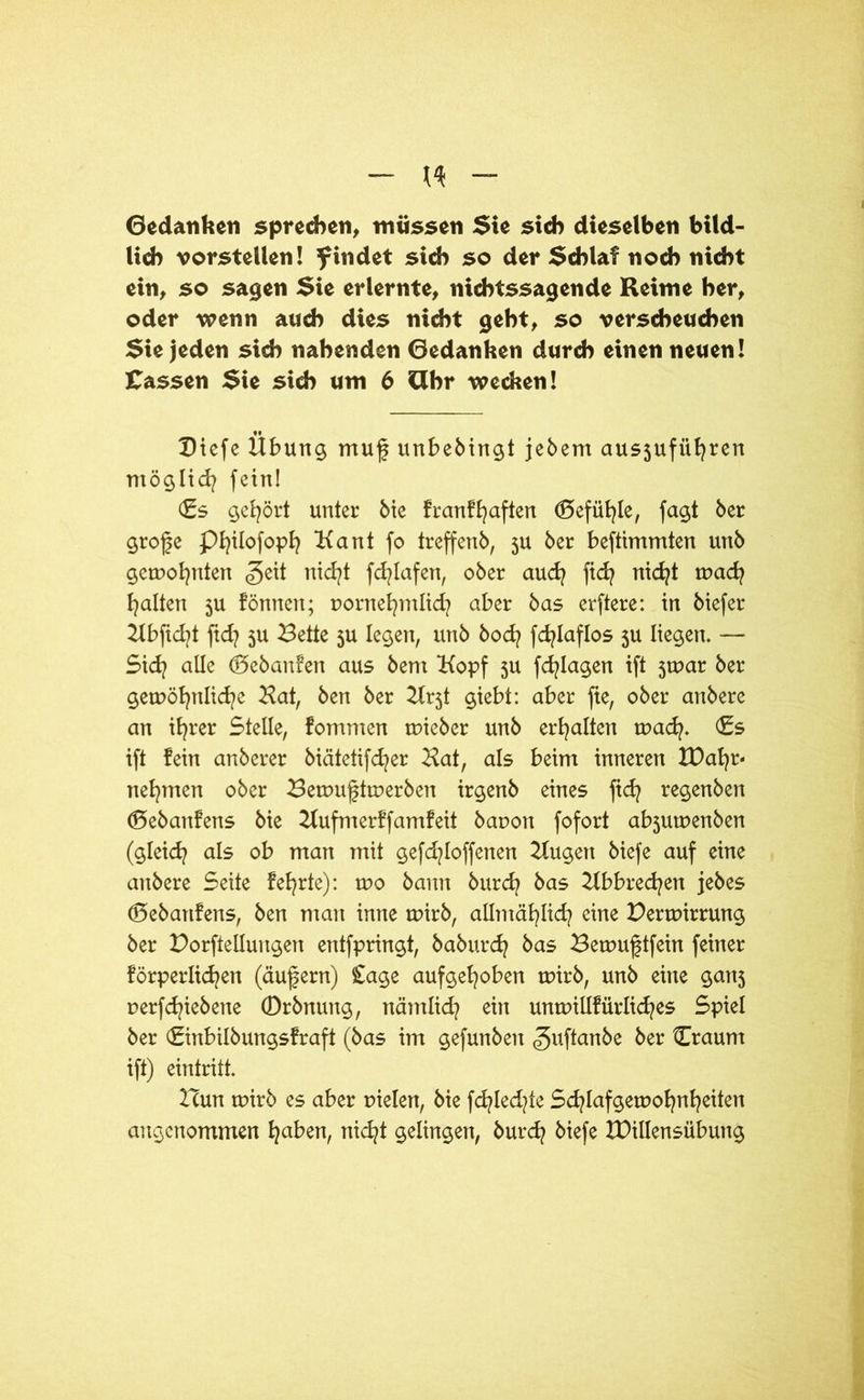 Gedanken sprechen, müssen Sie sieb dieselben bild- lich vorstellen! findet sich so der Schlaf noch nicht ein, so sagen Sie erlernte, nichtssagende Reime her, oder wenn auch dies nicht geht, so verscheuchen Sie jeden sich nahenden Gedanken durch einen neuen! fassen Sie sich um 6 Gbr wecken! Biefe Übung muf unbebingt jebem ausjufiifyren möglich fein! (Es gehört unter bie franffyaften (Befühle, fagt ber grofe Pfyilofoph Kant fo treffenb, 5U ber beftimmten unb gemeinten <5eit nid?t fcfylafen, ober auefy fid? nid?t mach galten 5U fönnen; vornehmlich aber bas erftere: in biefer Kbfid?t ftd? 5U Bette 5U legen, unb bod? fd^laflos 5U liegen. — Sich alle d5ebanfen aus bent Kopf 5U fdjlagen ift jtvar ber gewöhnliche Kat, ben ber Kr5t giebt: aber fte, ober anbere an ihrer Stelle, fommen tvieber unb erhalten rvad?. (Es ift fein anberer biätetifcfyer Kat, als beim inneren IDafyr- nehmen ober Bemuftmerben irgenb eines fid? regenben (Bebanfens bie Kufmerffamfeit bavon fofort ab$utvenben (gleich als ob man mit gefd?loffenen Kugen biefe auf eine anbere Seite fefyrte): rro bann burdj bas Kbbredjen jebes d5ebattfens, ben man inne wirb, allmählich eine Perwirrung ber Porftellungen entfpringt, baburdj bas Bewuftfein feiner förperlichen (äufern) £age aufgehoben wirb, unb eine ganj verfchiebene (Drbnung, nämlid? ein unmillfürlid/es Spiel ber (Einbilbungsfraft (bas im gefunben ^uftanbe ber Craum ift) eintritt. Icun wirb es aber vielen, bie fd?led?te Schlafgewohnheiten angenommen f^ben, nic^t gelingen, burch biefe IDillensübung