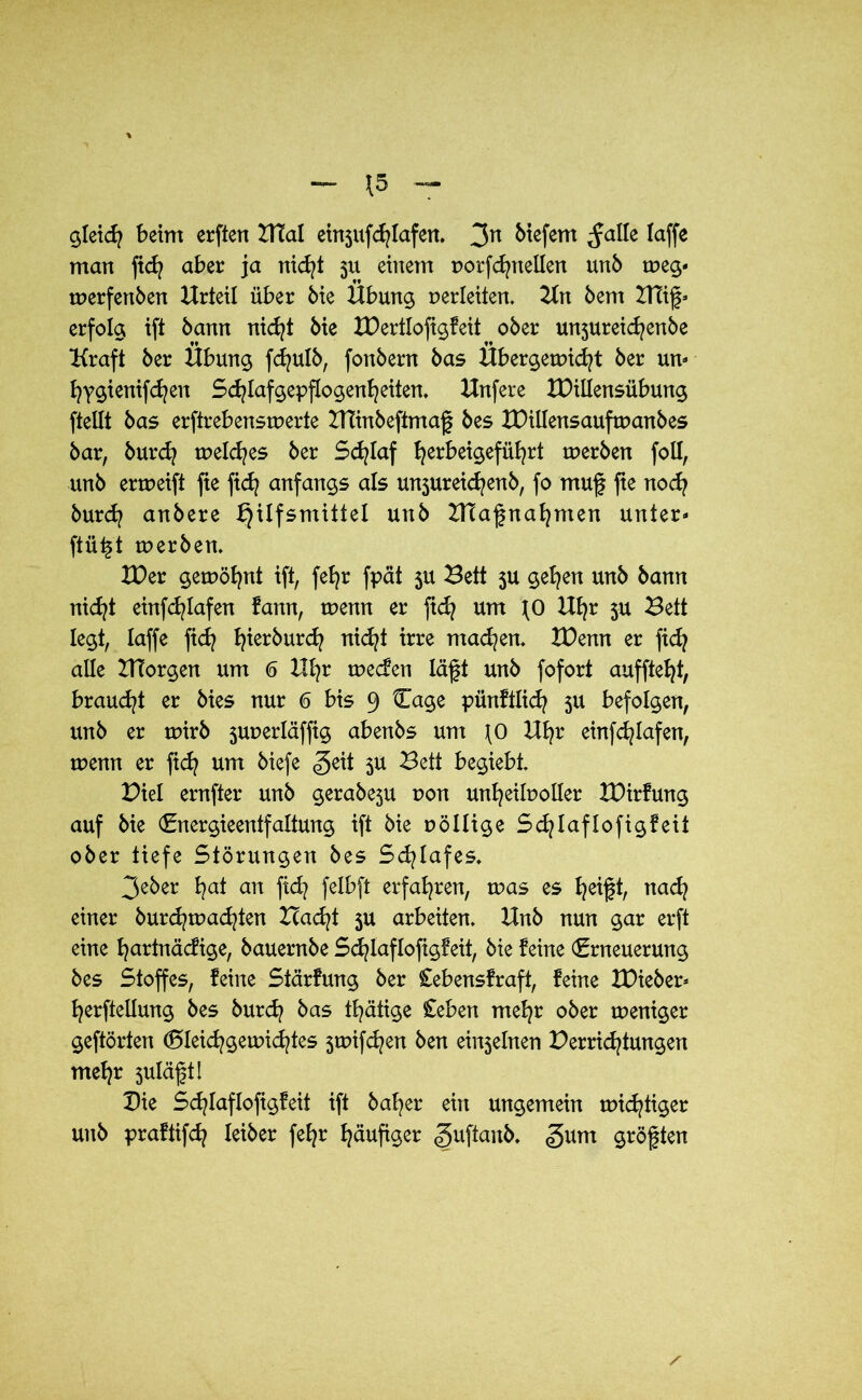 gleich beim erften BTal ei^ufcfylafeit. 3n btefern ^alle taffe man ftcfy aber ja nicht 31t einem norfcfynetlen unb treg- trerfenben Urteil über bie Übung verleiten. 2tn bem Blig* erfolg ift bann nicht bie IDertlofigfeit ober un3ureicfyenbe Kraft ber Übung fcfyulb, fonbern bas Übergewicht ber uw b?ygtenifcf?en Schtafgepftogenheiten, Knfere XDillensübung ftellt bas erftrebenstrerte BTinbeftmag bes IDiilensauftranbes bar, burd? meines ber Schlaf t^erbeigefüt^rt werben foil, unb erweift fie ftcf? anfangs als un3ureicfjenb, fo mug fie noch burdj anbere Hilfsmittel unb DTagnahnten unter- ftügt werben. XDer gewöhnt ift, fefyr fpät 3U Bett 3U gehen unb bann nicht einfc^Iafen fann, wenn er geh um JO Ufyr 3U Bett legt, taffe ficfy B^ierburc^ nicht irre machen. XDenn er fidj alle ZHorgen um 6 Ul}x wecfen lägt unb fofort auffteht, braucht er bies nur 6 bis 9 Cage pünfitich 3U befolgen, unb er wirb 3urerläffig abenbs um JO Uhr einfcfylafen, trenn er ftd? um biefe <geit 3U Bett begiebt. Diel ernfter unb gerabe3U von unheilvoller tDirfung auf bie (Energieentfaltung ift bie rollige Schlaflofigfeit ober tiefe Störungen bes Schlafes* 3eber ha* an fid? felbft erfahren, tras es heigt, uach einer burchwadgen Bad/t 3U arbeiten* Hnb nun gar erft eine hurtnäcfige, bauernbe Schlaflofigfeit, bie feine (Erneuerung bes Stoffes, feine Stärfung ber Cebensfraft, feine XDieber* herftellung bes burd? bas thätige £eben mehr ober treniger geftörten (Gleichgewichtes 3wifdjen ben ei^ebten Derrid^tungen mehr 3ulägt! Die Schlaflofigfeit ift baher ein ungemein nichtiger unb praftifch leiber fehr häufiger «guftanb. <§um größten