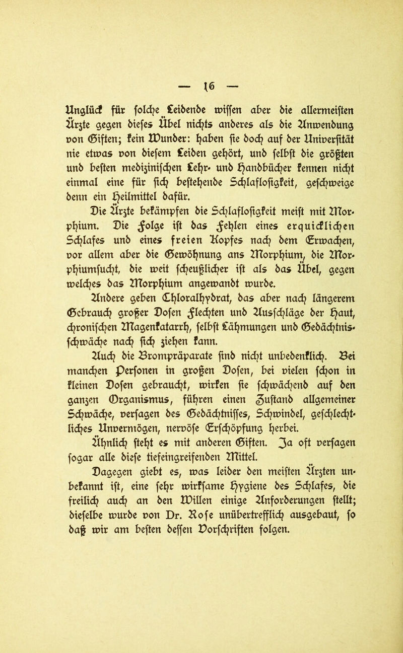 *6 Unglüd für folcfye ^ Ceibenbe tr>tffert aber bie allermeiften Ürjte gegen biefes Übel nichts anberes als bie Kntpenbung pon (Biften; fein IDunber: fyaben fte bodj auf ber Uniperfttät nie eitpas pon biefem Ceiben gehört, unb felbft bie größten unb beften mebi3inifdjen £efyr- unb ^anbbüd?er kennen nidjt einmal eine für fidj beftefyenbe Scfylaflofigfeit, gefcfytpeige benn ein Heilmittel bafür. Die Ür$te bekämpfen bie Scfylafloftgfeit meift mit HTor- pfyium. Die ^olge ift bas ^etylen eines erquicklichen Schlafes unb eines freien Kopfes nadj bem (Bnpadjen, por allem aber bie (BetPöfynung ans DTorp^ium/ bie BTor- phiumfucfyt, bie tpeit fdjeuflicher ift als bas Übel, gegen meines bas BTorphium angemanbt tuurbe. 2lnbere geben Chloralhybrat, bas aber nadj längerem (Bcbraudj großer Dofen ^Iecfyten unb 2lusfd?läge ber Hauh cfyronifcfyen DTagenkatarrh, felbft Cähmungen unb <Bebäd?tnis- fd?tpäd?e nad? ftd? jiefyen kann. Kudj bie Brompräparate ftnb nicfyt unbebenklich. Bei mannen Perfonen in grofen Dofen, bei pielen fdjon in kleinen Dofen gebraucht, tpirfen fte fd?ipäd?enb auf ben gan5en ©rganismus, führen einen guftanb aiXgemetner Sd^tpäd^e, perfagen bes (Bebädjtniffes, Sd^tpinbel, gefchledjt- lidjes Unperntögen, nerpöfe €rfd?öpfung herbei. Ühnlidj fielet es mit anberen (Biften. 3a oft perfagen fogar alle biefe tiefeingreifenben Drittel. Dagegen giebt es, tpas leiber ben meiften Ür3ten un- bekannt ift, eine fefyr tpirffame H?9^ene Schlafes, bie freilich auch an ben XDillen einige Knforberungen ftellt; biefelbe mürbe pon Dr. Hofe unübertrefflich ausgebaut, fo baf mir am beften beffen Dorfchriften folgen.