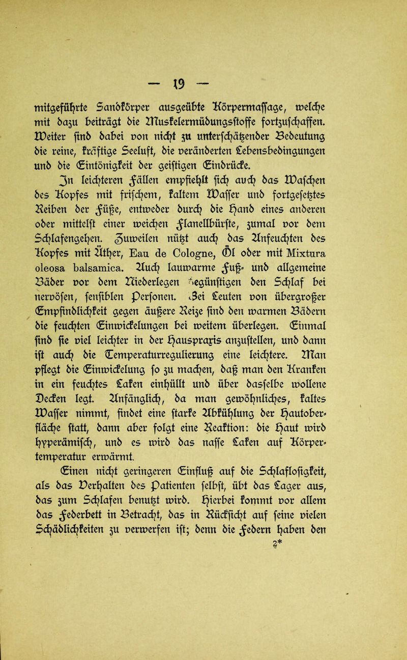 mitgefüfyrte Sanbförper ausgeübte Körpermaffage, melcbe mit ba$u beiträgt Me Xnusfelermübungsftoffe fort5ufdjaffen. XPeiter ftrtb babei r>on nidjt $u unterfcfyäfenber Bebeutmtg bie reine, fräftige Seeluft, bie ueränberten £ebensbebingungen unb bie (Eintönigfeit ber geiftigen (Einbrüde. 3n leichteren fällen empfiehlt fxd} aud? bas tDafcfyen bes Kopfes mit frifdjem, faltem IDaffer unb fortgefeftes Heiben ber ^füfe, entrueber burcfy bie t}anb eines anberert ober mittelft einer tueicfyen ^lanellbürfte, 5umal t>or bem Schlafengehen. gutueilen nüft auch bas Knfeuchten bes Kopfes mit Ktfyer, Ean de Cologne, (Öl ober mit Mixtura oleosa balsamica. Kuch laumarme ,fuf» unb allgemeine Bäber uor bem Hieberlegen ^egünftigen ben Schlaf bei tternöfen, fenfiblen Perfonen. t3ei Ceuten uon übergrofer (Empfinblid/feit gegen aufere Kei5e ftnb ben marmen Bäbern bie feuchten (Einmidelungen bei meitem überlegen, €inmal ftnb fte r>iel leidster in ber bjausprayis an3uftellen, unb bann ift auch bie Cemperaturregulierung eine leichtere, XtTan pflegt bie (Einmidelung fo 3U machen, baf man ben Kranfen in ein feuchtes £afen einhüllt unb über basfelbe mollene Beden legt. Anfänglich, ba man gewöhnliches, faltes IDaffer nimmt, finbet eine ftarfe Abfühlung ber bjautober» fläche ftatt, bann aber folgt eine Aeaftion: bie bjaut wirb hyperämifch, unb es wirb bas naffe Cafen auf Körper» temperatur erwärmt (Einen nicht geringeren (Einfluf auf bie Sdjlaflofigfeit, als bas Dermaßen bes Patienten felbft, übt bas £ager aus, bas 3um Schlafen benutzt wirb. hierbei fommt r»or allem bas ^eberbett in Betragt, bas in Hüdficfyt auf feine uielen Schäblichfeiten $u nerwerfen ift; benn bie ^ebern haben ben
