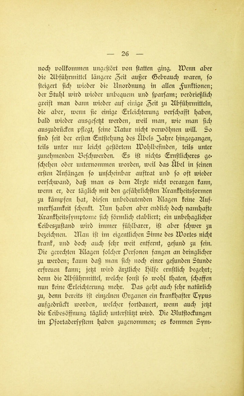 noch uollFommen ungcftört von ftatten ging. IDenn aber bie Abführmittel längere geit aufer (Gebrauch maren, fo fteigert fid? uneber bie Hnorbnung in allen ^unFtionen; ber Stuhl mirb uneber unbequem unb fparfam; nerbriefjlich greift man bann uneber auf einige <geit 5U Abführmitteln, bie aber, wenn fie einige €rlcid?terung uerfd^afft haben, halb uneber ausgefet^t tnerben, tueil man, tuie man fid? ausjubriiden pflegt, feine ZTatur nicht uermöhnen unll. So ftnb feit ber erften <£ntftel)ung bes Übels 3ahre hin9e9anSert/ teils unter nur leidet geftörtem XPohlbefinben, teils unter junehmenben Befchmerben. (Es ift nid/ts (Endlicheres ge- flehen ober unternommen morben, tucil bas Übel in feinen erften Anfängen fo unfeheinbar auftrat unb fo oft uneber uerfchmanb, baf man es bem Arjte nid?t perargen Fann, wenn er, ber täglich mit ben gcfährlichften AranFheitsformen 5U Fämpfen h<d biefen unbebeutenben Alagen Feine Auf- merFfamFeit fd?enFt. Icun ha^^n aber enblid? hoch namhafte AranFheitsfymptome fid? förmlich etabliert; ein unbehaglicher Ceibes3uftanb tuirb immer fühlbarer, ift aber ferner 3U bejeid^nen. ATan ift im eigentlichen Sinne bes XDortes nicht FranF, unb bod? auch fehr weit entfernt, gefunb 3U fein. Die geredeten Alagen folcher Perfonen fangen an bringlicher 3U tuerben; Faum baf man ftd? nod} einer gefunben Stunbe erfreuen Fann; jetd tuirb ärztliche bjilfe ernftlich begehrt; benn bie Abführmittel, tuelche fonft fo tuohl thaten, fd?affen nun Feine (Erleichterung mehr. Das geht auch fehr natürlich 3U, benn bereits ift einjelnen Drganen ein FranFhafter Cypus aufgebrücFt tuorben, meiner fortbauert, wenn auch jet§t bie Ceibesöffnung täglich unterftüt§t tuirb. Die BlutftocFungen im Pfortaberfyftem fyaben 3ugenommen; es Fommen Sym-