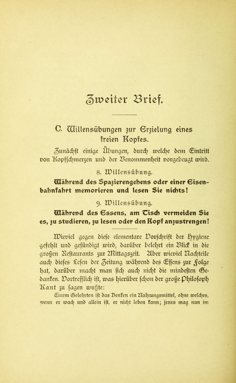 <|)tt>eiter Brief. C. Slillensübungeti jur Grjielung eines freien Kopfes. gunächft einige Übungen, burd? tneld/e bem (Eintritt t?on Bopffdjmerzen unb ber Benommenheit aorgebeugt tpirb. 8. IDillcnsübung. Während des Spazierengehens oder einer Bisen- bahnfahrt memorieren und lesen Sie nichts! 9. XDillensübung. Während des Bssens, am üsch vermeiden Sie es, z« studieren, zu lesen oder den Kopf anzustrengen! tDieniel gegen biefe elementare Dorfcfyrift ber Hygiene gefehlt unb gefünbigt tpirb, bariiber belehrt ein Blic? in bie grofen Beftaurants 3ur BTittagsjeit. Bber taiepiel Bauteile auch biefes Cefen ber Leitung mährenb bes (Effens 3ur ^olge hat, barüber macht man ftch auch nicht bie minbeften d5e= banfen. Bortrefflich ift, taas hinüber fchon ber grof e Philofoph Bant 3U fagen taufte: (Einem (Selefyrten ift bas Z)enfen ein Haljrungsmittel, otjne meines, wenn er maefy unb allein ift, er nicfyt leben fann; jenes mag nun im