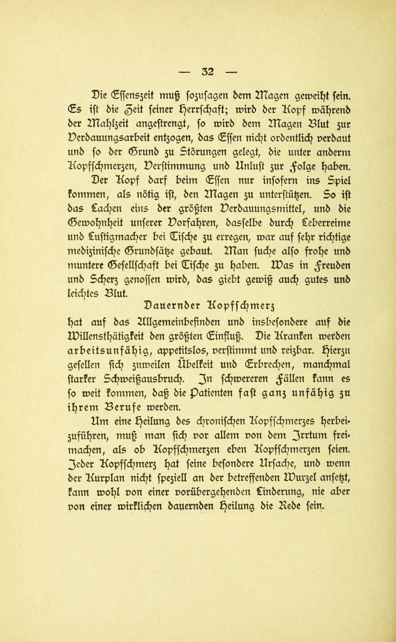 Die (Effcnsjeit muf foufagen 6cm KTagen getneiht fein, <£s ift 6ie geit feiner f}errfd?aft; rnirb 6er Kopf tnährenb 6cr ZTTa^Ijeit angeftrengt, fo rnirb 6em Klagen Blut jur Derbauungsarbeit ent5ogen, bas (£ffen nicht orbentlich perbaut un6 fo 6er <5run6 3U Störungen gelegt, 6ie unter an6erm Kopffcfynterjen, Bestimmung un6 Hnluft jur ^olge haben. Der Kopf 6arf beim (£ffen nur infofern ins Spiel fommen, als nötig ift, ben Klagen 5U unterftü^en. So ift 6as £ad?en eins 6er größten Derbauungsmittel, un6 6ie (Detpohnheit unferer Korfafyren, basfelbe 6urd? Ceberreime un6 Cuftigmad^er bei tEifd^e 5U erregen, mar auf fefyr richtige mebijinifcfye (Drunbfä^e gebaut. Klan fud?e alfo frohe un6 muntere (Defeüfd?aft bei Cifcfye $u traben. IDas in ^reuben un6 Sd?er3 genoffen rnirb, 6as giebt gemif auch gutes un6 leidstes Blut. Dauernber Kopffd?mer5 hat auf bas HUgemeinbefinben unb insbefonbere auf bie XDillensihätigfeit ben größten (Einfluß. Die Kranfen rnerben arbeitsunfähig, appetitslos, uerftimmt unb reijbar. gef eilen ftd? jutpeilen Übelfeit unb (Erbrechen, manchmal ftarfer Schmeifausbruch. 3n fd?tpereren fällen fann es fo meit fommen, baf bie Patienten faft gan$ unfähig 5« ihrem Berufe rnerben. Km eine bjeilung bes chronifchen Kopffchmerjes herbei- juführen, muf man ftd? por allem pon bem 3rr^um frc*' machen, als ob Kopffd/merjen eben Kopffchmerjen feien. 3cber Kopffd?mer5 ha* fe^ne befonbere Krfad^e, unb tnenn ber Kurplan nid?t fpejiell an ber betreffenben IDurjel anfe^t, fann mohl non einer poriibergehenben Cinberung, nie aber pon einer mirflichen bauemben bjeilung bie Hebe fein.