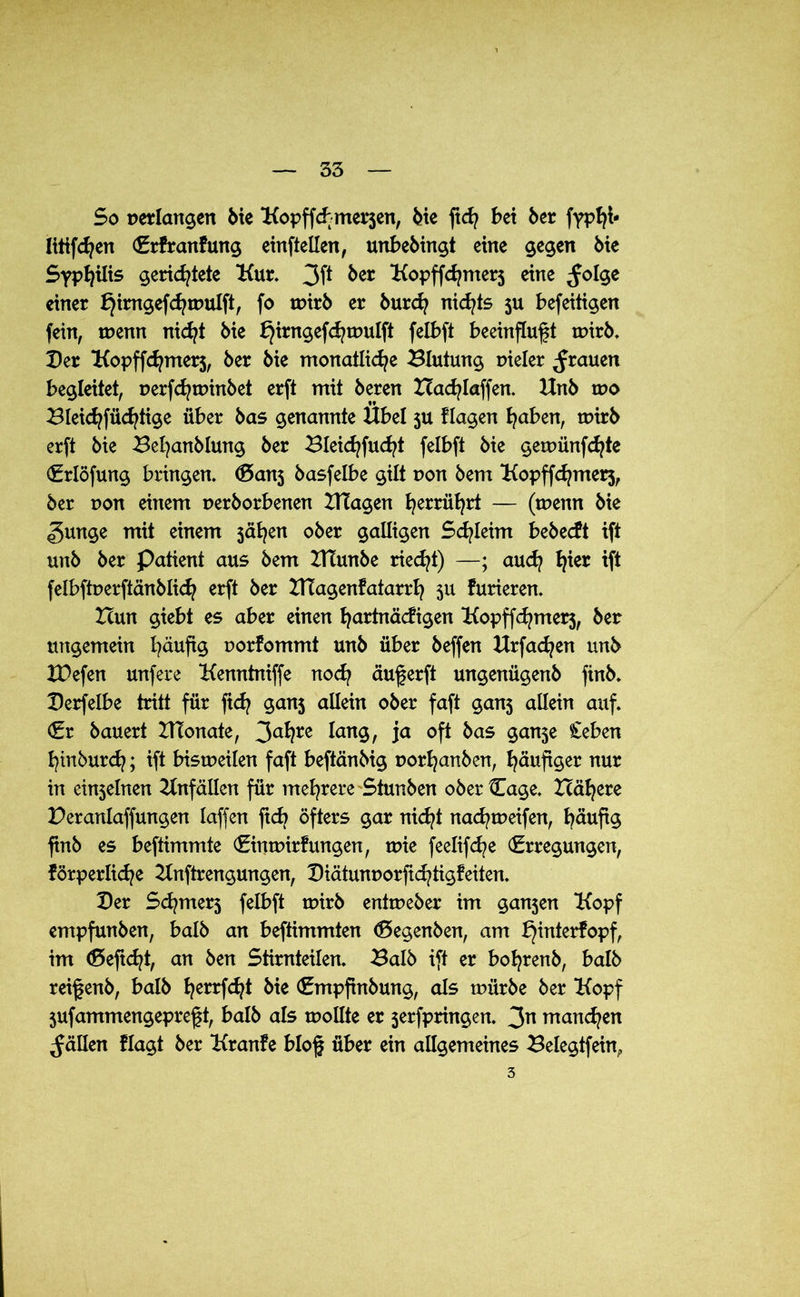 So perlangen öie Kopffcbmersen, öie ftd? bet 6er fypfff- littfdjen Erfranfung einftellen, unbebingt eine gegen öie Syphilis gerichtete Kur. 3ff &er Kopffchmers eine ^olge einer £)irngefchmulft, fo toirö er öurep nichts su befeitigen fein, tuenn nicht öie fjirngefchtuulft felbft beeinflußt mirb. Der Kopffchmers, öer öie monatliche Blutung tneler grauen begleitet, uerfchminöet erft mit öeren Xcacblaffen. Unö tr»o Bleichfücfffige über bas genannte Übel ju flagen hüben, toirb erft öie Behanölung öer Bleichfucht felbft öie gemünfehte Erlöfung bringen. (Sans basfelbe gilt non öem Kopffchmers, Öer non einem ueröorbenen ITTagen herrührt — (tuenn öie gunge mit einem sähen ober galligen Schleim bebeeft ift unö öer Patient aus öem BTunbe riecht) —; auch lffer tff felbftperftänblich erft öer BTagenfatarrh su furieren. Hun giebt es aber einen hurtnä^igen Kopffchmers, öer ungemein häufig uorfommt unö über öeffen Urfachen unö XPefen unfere Kenntniffe noch äußerft ungenügenö finö. Derfelbe tritt für ftd? ganj allein ober faft gans allein auf. Er bauert BTonate, 3ahre lang, ja oft bas ganje £eben hinöurch; iff bistueilen faft beftänöig uorhanöen, häufiger nur in einseinen Unfällen für mehrere Stunöen ober {Tage. Xlähere Peranlaffungen laffen ficb öfters gar nicht nad^tueifen, häufig ßnö es beftimmte EinmirFungen, vok feelifche Erregungen, förperliche Knftrengungen, Diätum>orfichtigfeiten. Der Schmers felbft tuirö entmeber im gansen Kopf empfunöen, balö an beftimmten Eegenben, am bjinterfopf, im Eeftcht, an öen Stirnteilen. Balö ift er bohrenö, balö reißenö, balö herrffh* bie Empfinöung, als mürbe öer Kopf sufammengepreßt, balö als mollte er serfpringen. 3n manchen fällen flagt öer Kranfe bloß über ein allgemeines Belegtfein,. 3