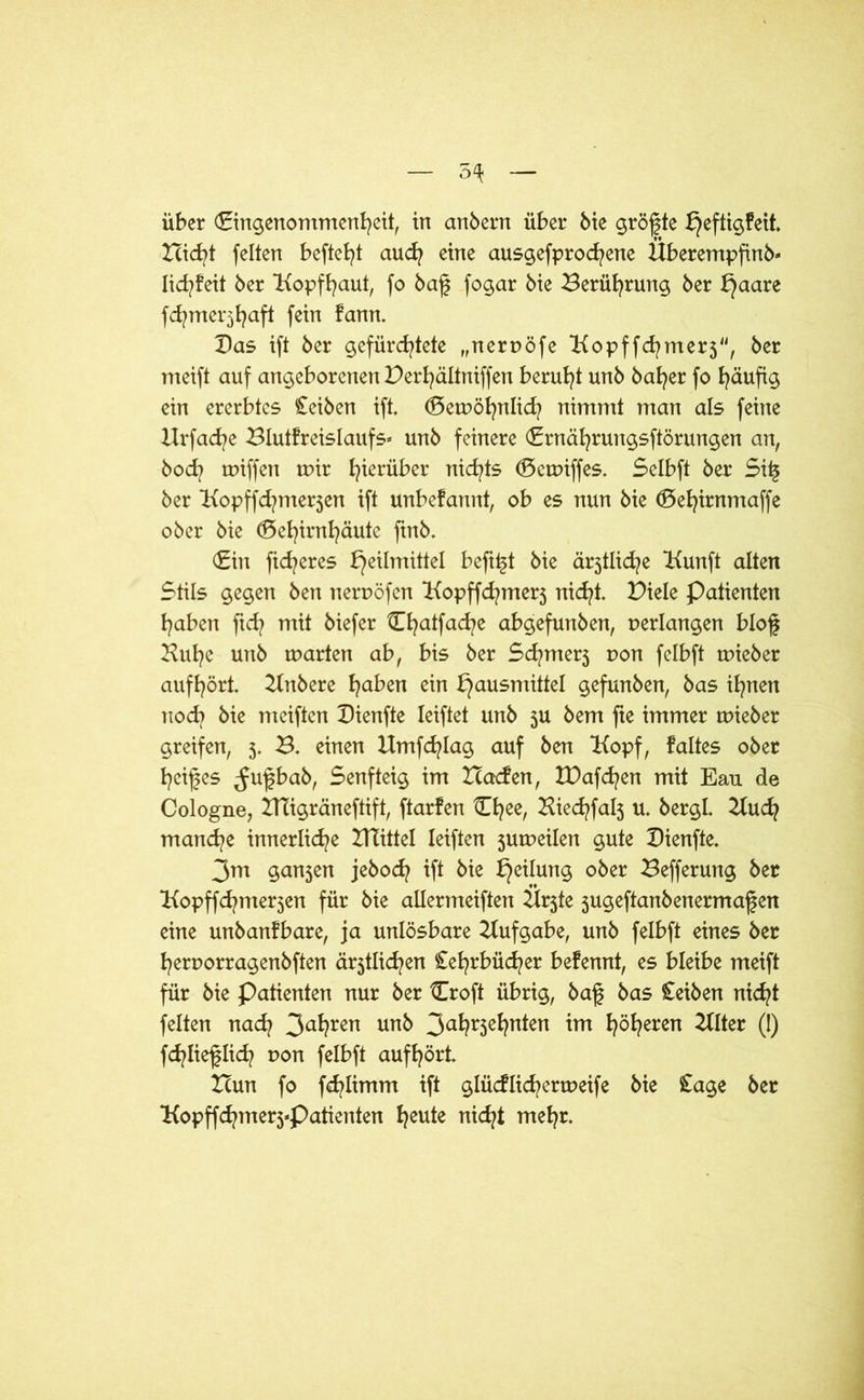 5^ über Cingenommenheit, in anbern über bie größte bjeftigfeit leicht feiten beftefyt auch eine ausgefprochene Überempftnb- lid^feit ber Kopfhaut, fo baf fogar bie Berührung ber Haare fd^mei*3^aft fein fann. Bas ift ber gefürchtete „nerpöfe Bopffchmerj, ber meift auf angeborenen Per^ältniffen beruht unb ba^er fo häufig ein ererbtes £eiben ift. Gemöhnlid? nimmt man als feine Urfac^e Blutfreislaufs» unb feinere Crnährungsftörungen an, hoch miffen mir h^rüber nichts Gemiffes. Selbft ber Si£ ber Bopffd^merjen ift unbefannt, ob es nun bie Gehtrnmaffe ober bie Gehirnhäute finb. Gin fidleres Heilmittel beft^t bie är3tliche Uunft alten Stils gegen ben nerpöfen Uopffchmerj nicht. Piele Patienten haben ftch mit biefer Chatfache abgefunben, perlangen blof Buhe unb märten ab, bis ber Sd?merj pon felbft mieber aufhört. Unbere haben ein Hausmittel gefunben, bas ihnen noch bie meiften Bienfte leiftet unb 5U bem fte immer mieber greifen, 5. B. einen Umfeh lag auf ben Kopf, f altes ober heifes ^ufbab, Senfteig im Icacfen, tBafd^en mit Eau de Cologne, UTigräneftift, ftarfen Chee, Bied?fal3 u. bergl. Buch manche innerliche Ulittel leiften jumeilen gute Bienfte. 3m gan5en jebod? ift bie Heilung ober Befferung ber Bopffchnte^en für bie allermeiften Ürjte jugeftanbenermafen eine unb anf bare, ja unlösbare Uufgabe, unb felbft eines ber herporragenbften ältlichen Cehrbüd^er befennt, es bleibe meift für bie Patienten nur ber Croft übrig, baf bas £eiben nicht feiten nad? 3a*?ren unb 3a^r3e^?n^en im höheren Elfter 0) fchlieflich pon felbft aufhört. Xcun fo fchlimm ift glüdlichermeife bie £age ber Uopffchmerj-Patienten h^te nicht mehr.