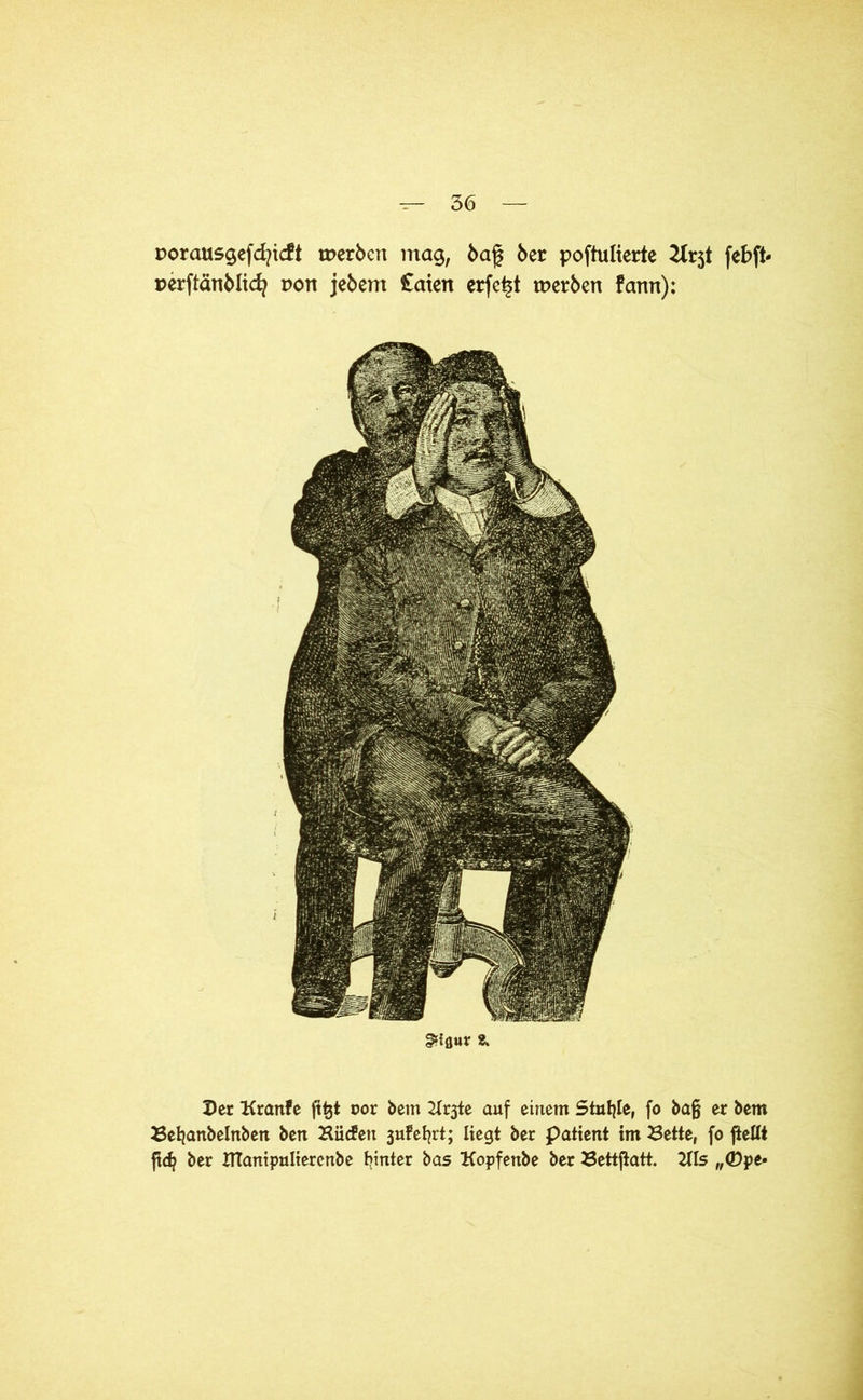 porausgefcfyicft werben ntag, ba£ 6er poftulierte 2trjt febft- perftänblicfy non jebent £aten erfe^t werben fann): §f{flur 8. Der Kranfe ft^t oor bem 2Trjte auf einem Stuhle, fo ba§ er bem Beljanbelnben ben Biicfeu jufefjrt; liegt ber patient im Bette, fo fiellt ft<^ ber Ittantpultercnbe hinter bas Kopfenbe ber Bettjtatt. 2Us „CDpe-
