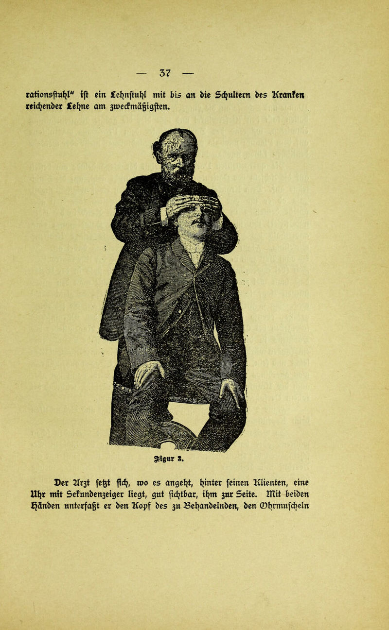 rationsftufjl ift ein Jtct^nftutjl mit bis an bie Spaltern bes Ktonfen reicfyenber Cefyne am jmecfmäfjigften. §5föttr s. Der fefjt ftdj, mo es angelt, fymter feinen Klienten, eine Utjr mit Se?nnben3eiger liegt, gut ficfytbar, itjm 3m: Seite. XTCit beiben J^änben mtterfafjt er ben Kopf bes 3» Bebanbelnben, ben ©tjrmufdjein