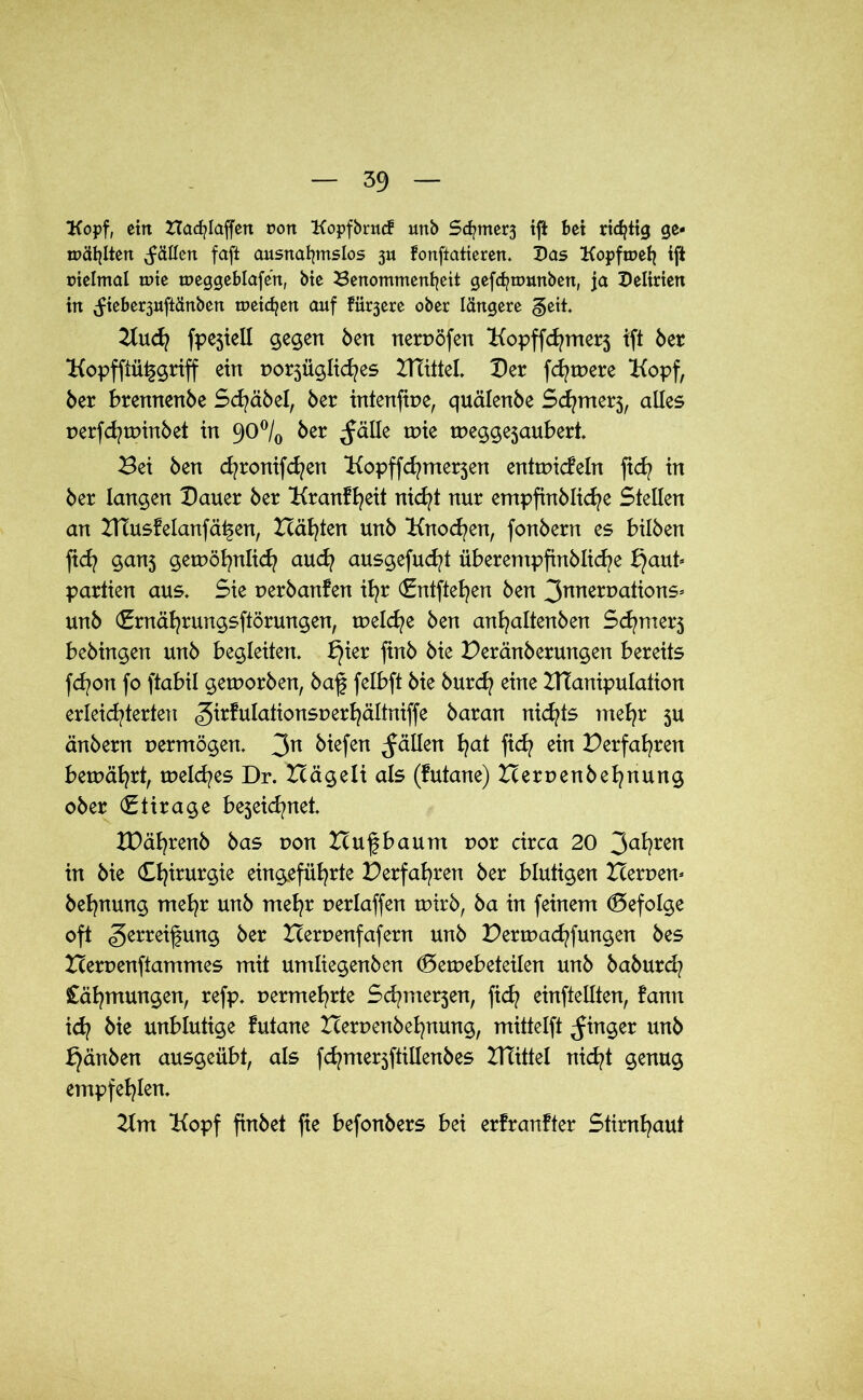 Kopf, ein Hacfylaffen non Kopfbrucf unb Sc^merj tft bet richtig ge- mähten fällen fafi ausnahmslos 3U fonftatieren. Das Kopftneh tft uielmal tute tueggeblafert, bie Benommenheit gefchtuunben, ja Delirien in (fteber3uftänben meichen auf fii^ere ober längere §eit. Kufpejiell gegen Öen neroöfen Kopffcfymerj ift öer Kopfftüfgriff ein po^üglicfyes Blattet« Der fernere Kopf, öer brennenbe Scfyäbel, öer intenftne, quälenöe Sumers, alles perfcftpinbet in 90°/0 öer ^ätle wie wegge3aubert« Bei Öen djronifdjen Kopffcfymerjen enttpicfeln fid? in öer langen Dauer öer Kranffeit nicfyt nur empfinblicfye Stellen an HTusfelanfäf en, Hätten unö Knochen, fonöern es bilben ftd? ganj getpöfynlicf aucfy ausgefucfyt überempfinblicf e £}aut* Partien aus« Sie perbanfen ifyr (Entfielen Öen 3T^^^ons* unö (Brnäfyrungsftörungen, welche Öen anfyaltenben Scfmerj beöingen unö begleiten« f}ier finö öie Peränberungen bereits fcfyon fo ftabil geworben, baf felbft öie burcf eine HTanipulaüon erleichterten .girfulationsperhältniffe öaran nichts me^r 5U änöern vermögen« 3n fällen W fid? ein Perfa^ren bewährt, welkes Dr. Hägeli als (futane) Heruenbefynung ober €tirage bejeid/net« XPäl^renö öas pon Huf bäum por circa 20 3a*?ren in öie Chirurgie eingefüfyrte Perfahren öer blutigen Heroen* befynung mehr unö mehr perlaffen wirb, öa in feinem (Befolge oft SerreifUTt9 öer Heroenfafern unö Pertpachfungen öes Heroenftammes mit umliegenöen (Betpebeteilen unö öaöurd? Cäfmungen, refp« permehrte Schme^en, fid? einftellten, fann id? öie unblutige futane Heroenbefynung, mittelft Ringer unö f}änben ausgeübt, als fd?mer3ftillenöes HTittel nicht genug empfehlen. Km Kopf finöet fie befonöers bei erfranfter Stirnhaut