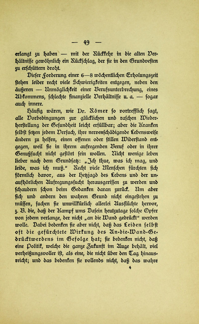 erlangt 511 fyaben — mit 6er Hücffehr in 6ie alten Der* hättniffe getnöhnlich ein Hücffchlag, 6er fte in 6en (Srunbneften $u erfd^üttem broht Diefer ^or6erung einer 6—8 wöchentlichen (Erholungsjeit fielen Iei6er recht niete Sdjtrncrigfeiten entgegen, neben 6en dugeren — Unmöglid^feit einer Berufsunterbrechung, eines Ubfommens, fd^ted^te finanjieüe Derhältniffe u. a, — fogar aud? innere, häufig wären, wie Dr. Körner fo nortrefflid} fagt, alle Dorbebingungen jur glücklichen un6 raffen IDieber- herftellung 6er föefunbheit leidet erfüllbar; aber 6ie Kranfen felbft fegen jebem Derfudj, it?re nernenfchäbigenbe £ebensweife dnbem ju Reifen, einen offenen ober ftillen IDiberftanb ent- gegen, weil fie in ihrem aufregenben Beruf ober in ihrer (Öenugfudjt nicht geftört fein wollen, Dicht wenige leben lieber nach bem Cförunbfag: „3<h *hue, was ufy mag, unb leibe, was ich mug. Hecht niete Htenfchen fürchten ftch förmlich banor, aus ber he£ia$b Ccbens unb ber un- aufhörlichen Kufregungsfucht herausgeriffen 5U tnerben unb fchaubem fd?on beim (5cbanfen baran jurücf, Um aber ftch unb anbem ben wahren <5runb nicht eingeftehen ju müffen, fuchen fte untnillfürlich allerlei Uusftüchte hen>or, 5, 3. bie, bag ber Kampf ums Dafein heutjutage folche ®pfer non jebem nertange, ber nid?! „an bie IDanb gebrücft tnerben tnolle. Dabei bebenfen fte aber nid?t, bag bas £ ei ben felbft oft bie gefürchtete XDirfung bes Un-bie-H)anb«<5e- brücftwerbens im befolge h^t; fte bebenfen nicht, bag eine Politif, welche bie ganje «gufunft im Huge behält, niel nerheigungsnolter ift, als eine, bie nicht über ben 0ag hinaus- reicht; unb bas bebenfen fie nollenbs nicht, bag bas mahre 4