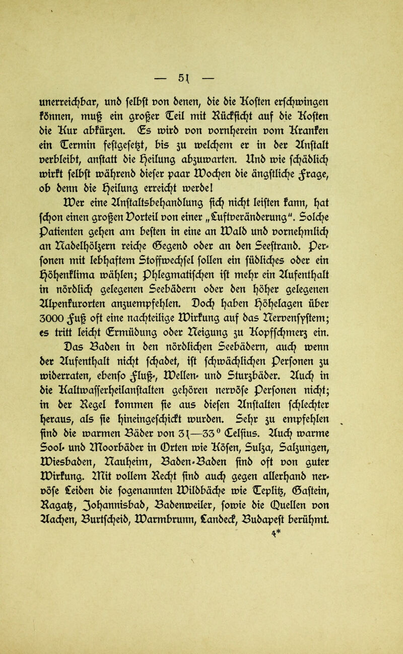5* unerreichbar, unb felbft Dort benen, Me Me Koften erfchmhtgen fönnen, mug ein großer Ceti mit Kücfficht auf bie Koften Me Kur abfürjen. Cs mirb t>on t>omherein r>om Kranfen ein Cermin feftgefe^t, bis 3U meinem er in 6er Anftalt perbleibt, anftatt 6ie Teilung absumarten. Unb mie fchäblich mirft felbft mährenb 6iefer paar tDodjen 6ie ängftliche ,frage, ob 6enn 6ie Teilung erreicht merbe! tDer eine Anftaltsbehanblung ftd? nicht Ieiften fann, fyat fd?on einen grof en Porteil non einer „Cuftperänberung. Sold/e Patienten gehen am beften in eine an XPalb unb pornehmlich an Habendem reiche <5egenb ober an ben SeeftranM Per- fonen mit lebhaftem Stoffmedjfel follen ein fübliches ober ein bjöfyenflima mahlen; Phlegmatif d?en ift mehr ein Aufenthalt in nörblich gelegenen Seebäbem ober ben I^ö^er gelegenen Alpenfurorten anjuempfehlen. Poch traben bjöfyelagen über 3000 ^uf oft eine nachteilige tDirfung auf bas Herpenfyftem; es tritt leidet Crmübung ober Heigung 3U Kopffd?mer3 ein. Pas Baben in ben nörblid?en Seebabem, auch menn ber Aufenthalt nicht fchabet, ift fchmächlichen Perfonen 3U miberraten, ebenfo ^luf-, tDellen- unb Stu^bäber. Au<fy in bie Kaltmafferheilanftalten gehören nerpöfe Perfonen nicht; in ber Kegel fommen fte aus biefen Anftalten fd^Ied^ter heraus, als fte hineingefchicft mürben. Sehr 3U empfehlen ftnb bie marmen Bäber pon 3\—33° Celfius. Auch marme Sool» unb HToorbäber in (Drten mie Köfen, Sul3a, Saljungen, IDiesbaben, Hauheim, Baben-Baben finb oft pon guter XDirfung. Htit pollem Hecht finb auch gegen allerhanb ner- pöfe £eiben bie fogenannten tPilbbäche mie Cepli§, Caftein, Haga£, 3ohannisbab, Babenmeiler, fomie bie (Duellen pon Aachen, Burtfcheib, tDarmbrunn, £anbe<f, Bubapeft berühmt 4*