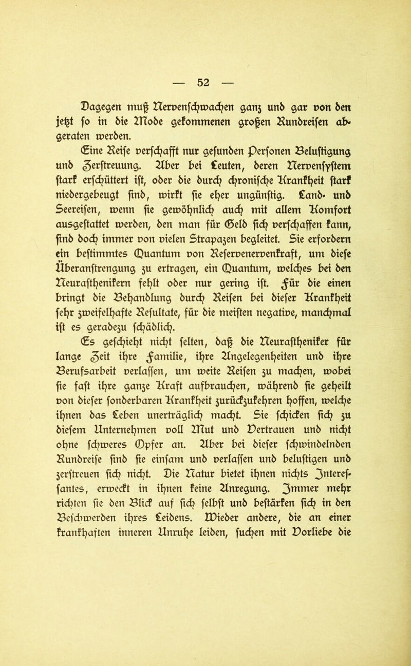Dagegen ntuf Hen>enfcfytr>acfyen ganj unb gar pon Öen je|t fo in bie UTobe gefommenen großen Aunbreifen ab- geraten tperben. (Eine Heife perfchafft nur gefunöen Perfonen Belüftigung unö gerftreuung. Aber bei Ceuten, öeren tceruenfyftem ftarf erfd^üttert ift, ober öie burd? d?ronifd?e Kranfheit ftarf niebergebeugt ftnb, tpirft fte eher ungünftig. £anb« unb Seereifen, rnenn fte getDöfynlicfy auch mit allem Komfort ausgeftattet tperben, ben man für (Selb ftdj perfdjaffen farm, ftnb bod? immer pon pielen Strapa3en begleitet Sie erforbem ein beftimmtes (Quantum pon Heferpenerpenfraft, um biefe Hberanftrengung 3U ertragen, ein (Quantum, tpeldjes bei ben Beurafthenifem fehlt ober nur gering ift ^für bie einen bringt bie Befyanblung burch Keifen bei biefer Kranfheit fet?r jtpeifelljafte Kefultate, für bie nteiften negatipe, manchmal ift es gerabeju fd^äblid?. (Es gefd^iet^t nid?t feiten, baf bie tteurafthenifer für lange <geit ihre ^arnilie, ihre Angelegenheiten unb il^re Berufsarbeit perlaffen, um tpeite Keifen $u machen, tpobei fte faft ihre ganje Kraft aufbrauchen, tpährenb fte geheilt pon biefer fonberbaren Kranfheit jurü^ufehren hoffen, mekhe ihnen bas £cben unerträglich macht Sie fchicfen ft<h 5U biefem Unternehmen poll IHut unb Vertrauen unb nicht ohne fdjtperes (Dpfer an. Aber bei biefer fchtpinbelnöen Kunbreife ftnb fte einfam unb perlaffen unb beluftigen unb jerftreuen ftd? nicht Die Hatur bietet ihnen nichts 3ntcref‘ fantes, ertpeeft in ihnen feine Anregung. 3mmer mehr ridUen fte ben Blicf auf ftd? felbft unb beftärfen ft<h in ben Befd^merben ihres Ceibens. IDieber anbere, bie an einer franfhaften inneren Unruhe leiben, fud^en mit Borliebe bie