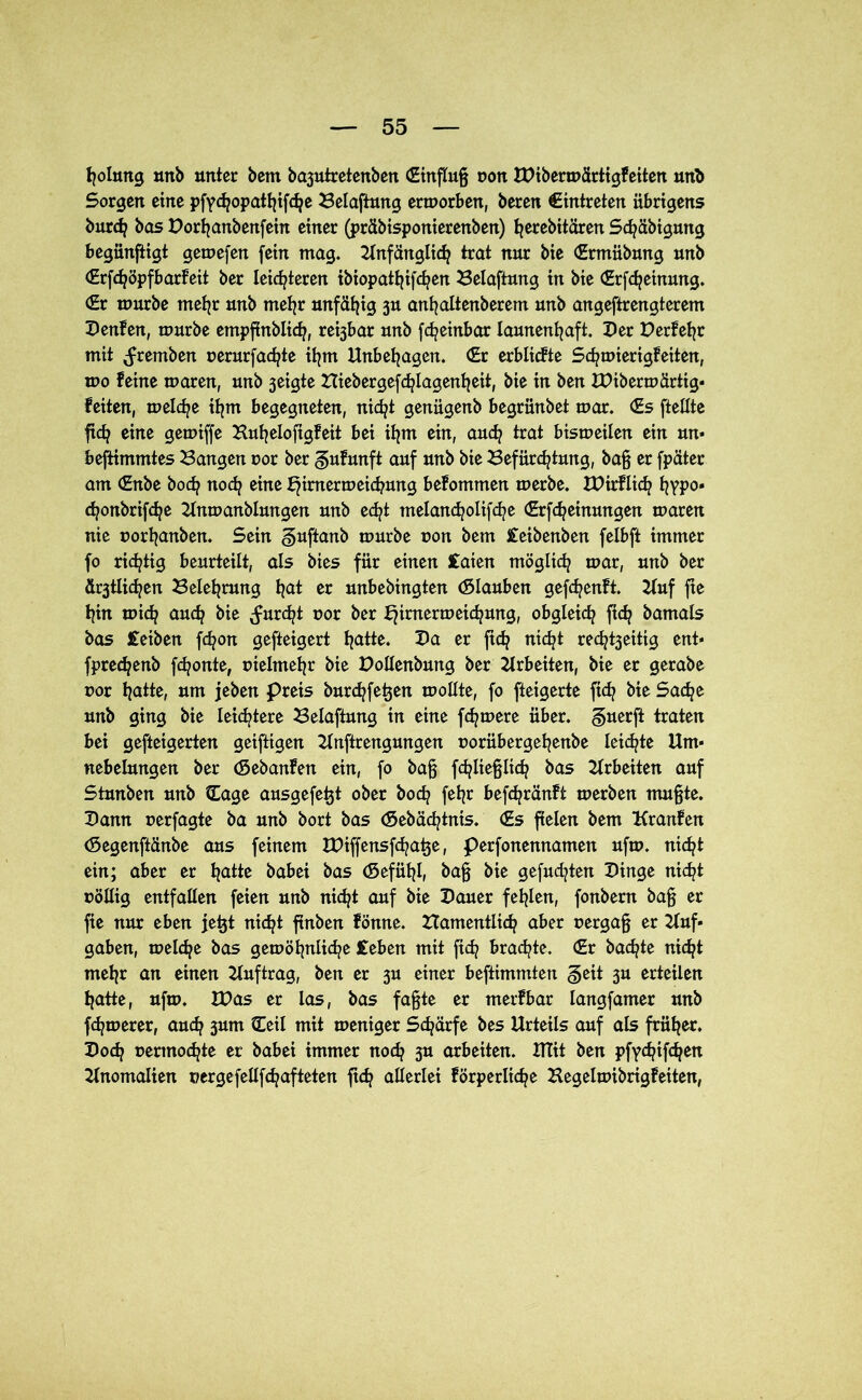 tjolung mtb unter bem ba3utretenben (Einflug von XDibermärtigFeiten unb Sorgen eine pftcfyopatfjifdje Belaftung ermorben, beren €intreten übrigens burd? bas Dorfyanbenfein einer (prdbisponierenben) t^erebitären Sd?äbigmtg begünftigt gemefen fein mag. Anfänglich trat nur bie (Ermübung unb (Erfdjöpfbarfeit ber leichteren ibiopattjifc^cn Belaftung in bie (Erfcfyeinung. (Er mürbe mehr unb mehr unfähig 3U anfyaltenberem unb angeftrengterem DenFen, mürbe empfinblidj, re^bar unb fdj einbar launenhaft. Der Der Feh r mit (fremben uerurfachte ihm Unbehagen. (Er erblicFte SchmierigFeiten, mo Feine maren, unb 3eigte Bieber gefdjlagenh eit, bie in ben XDibermärtig- Feiten, melche ihm begegneten, nicht genügenb begrünbet mar. (Es ftellte ftch eine gemiffe BuhelofigFeit bei ihm ein, auch trat bismeilen ein un- bestimmtes Bangen oor ber guFunft auf unb bie Befürchtung, bag er fpäter am (Enbe hoch noch eine tymermeichung beFommen merbe. XDirFli^ hVP°* chonbrifche Unmanblungen unb echt tnelancholifche (Erfcheinungen maren nie uorhanben. Sein guftanb mürbe non bem £eibenben felbft immer fo richtig beurteilt, als bies für einen £aien möglich mar, unb ber ältlichen Belehrung hät w unbebingten (Slauben gefchenFt. Auf fte hin mich auch bie (furcht t»or ber b^inxermeichung, obgleich ftch bamals bas £eiben fchon gefteigert hätte. 2)ä er fleh tiidjt red^eittg ent* fprechenb fronte, vielmehr bie Dollenbung ber Arbeiten, bie er gerabe uor hätte, um jeben preis burchfetjen mollte, fo fteigerte ftch bie Sache unb ging bie leichtere Belaftung in eine fernere über, guerft traten bei gefteigerten geiftigen Anftrengungen uorübergehenbe leichte Um- nebelungen ber (SebanFen ein, fo bag fchliegltch bas Arbeiten auf Stunben unb Cage ausgefetjt ober hoch fehr befchränFt merben mugte. Dann uerfagte ba unb bort bas (Sebächtnis. (Es fielen bem KranFen (Segenftanbe aus feinem IDiffensfchatje, perfonennameit ufm. nicht ein; aber er hätte babei bas (Sefühh bag bie gefudjten Dinge nicht uöltig entfallen feien unb nicht auf bie Dauer fehlen, fonbern bag er fie nur eben jetjt nicht ftnben Fönne. namentlich aber oergag er Auf- gaben, melche bas gemöhnliche £eben mit ftch brachte. (Er bachte nicht mehr an einen Auftrag, ben er 3U einer beftimmten §eit 3U erteilen hatte, ufm. IDas er las, bas fagte er merFbar langfamer unb fchmerer, auch 3um Heil mit meniger Schärfe bes Urteils auf als früher. Doch uermochte er babei immer noch 3U arbeiten. HTit ben pfychifchen Anomalien uergefellfchafteten ftch allerlei Förperliche BegelmibrigFeiten,