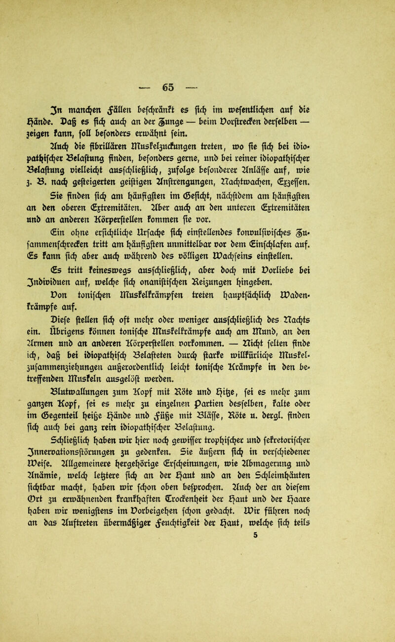3n marteren fällen befd?ränFt es fid? im oefentltc^en auf bie Ejänbe. Daß es fic^ auch an ber gütige — beim Vorftreden berfelben — jeigen farm, foll befonbers ermähnt fein. Buch bie fibrillären nTusFebpicFungen treten, mo fle fich bei tbio* patfyifcfyer Belaftung finben, befonbers gerne, unb bei reiner ibiopat^ifd/er Beladung üielleicfyt ausfchließlid), 3ufolge befonberer Bnläffe auf, mie 3. B. nad? gefteigerten getfttgen Bnftrengungen, Hadjlmacben, Reffen. Sie ftnben ftc^ am tjäuftgjien tm (Sefic^t, nädjftbem am häufigftett an ben oberen (Extremitäten. Bber aud? an ben unteren (Extremitäten unb an anberen Körperteilen Fommen fte oor. (Ein ohne erftd?tlid?e Urfache fid? einftellenbes Fommlfmifches gu< fatnmenfd^recFen tritt am tjäuftgften unmittelbar cor bem (Einfdjlafen auf. (Es Fann ftd? aber auch tuäfyrenb bes uöüigen XVachfeins einftellen. (Es tritt Feinesmegs ausfchließltch, aber boeb mit Vorliebe bei 3nbiuibuen auf, melche fid? onaniftifc^en Bedungen ^ingeben. Don tonifc^en liTusFelFrämpfen treten fyauptfädjlicfy XVaben« Främpfe auf. Diefe [teilen ftch oft mehr ober meniger ausfchließlidj bes Ztac^ts ein. Übrigens Föittten tonifdje JftitsFelfrämpfe and) am ItTunb, an ben Firmen unb an anberen Körperftellen norFomnten. — Hic^t feiten flnbe ich, baß bei ibiopattjifd? Belafteten burdj ftarFe millFürliqe Ittusfel* jufammen^iel^ungen außerordentlich leidet tonifche Krämpfe in ben be» treffenben HTusFeln ausgelöft merben. Blutmallungen 3um Kopf mit Böte unb Ejiße, fei es mehr 3um ganzen Kopf, fei es mehr 3U ein3elnert Partien besfelben, Falte ober im (Segenteil heiße Ejänbe unb ^üße mit Bläffe, Böte u. bergl. finben fich auch bet gan3 rein ibiopathifcher Belaftung. Schließlich h^en mir hier noch gemiffer trophif<her unb feFretorifcher 3nneroationsftörungen 3U gebenFen. Sie äußern fich in uerfchiebener IVeife. Bllgemeinere hergehörige (Erfchetramgen, mie Bbtnagerung unb Bnämie, me Ich festere ftd? an ber E?aut unb an ben Schleimhäuten ftdjtbar macht, h^en mir fchon oben befprochen. Buch ber an biefem ©rt 3U ermähnenben FranFhaften Crodenheit ber E?aut unb ber Ejaare haben mir menigftens im Vorbeigehen fchon gebacht. XVir führen noch an bas Buftreten übermäßiger Feuchtigkeit ber Ejaut, melche ftch teils 5