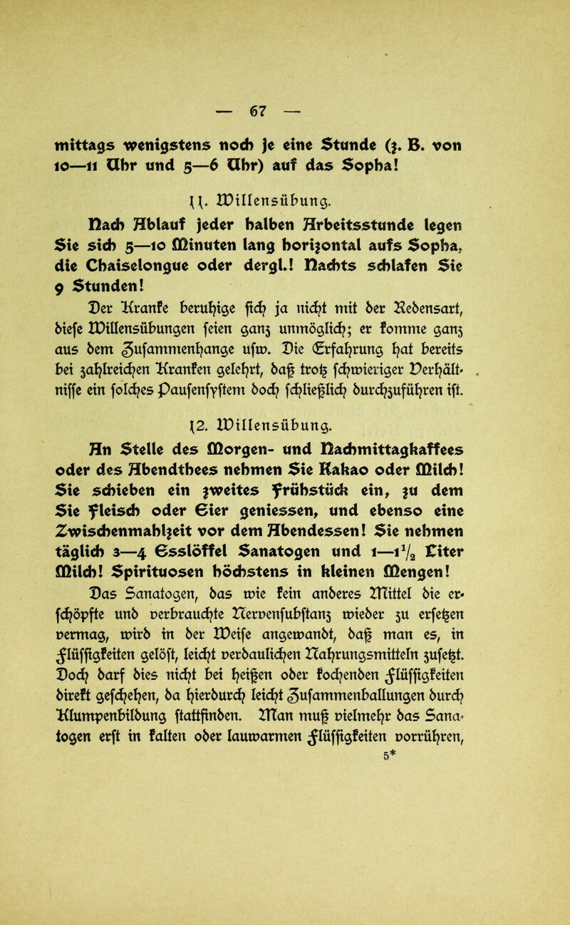 mittags wenigstens noch je eine Stunde ($♦ B* von 10—11 Uhr und 5—6 Uhr) auf das Sopha! U. IDillensübung. Hach Hblauf jeder halben Hrbeitsstunde legen Sie sich 5—10 Minuten lang horizontal aufs Sopha, die Chaiselongue oder dergU nachts schlafen Sie 9 Stunden! Der Kranfe beruhige ftd) ja nicfyt mit 6er Lebensart, biefe XDillensübungen feien ganj unmöglich; er fomnte gan5 aus öem <gufammenl)ange ufro. Die (Erfahrung ^at bereits bei jafylreicfyen Hranfen gelehrt, baf tro£ fdjtmeriger Perl)alt* niffe ein folcfyes Paufenfyftem bod) fdjlieflid) burdföufüfjren ift. \2. IDillensübung. Hn Stelle des flßorgen- und Eachmittagkaffees oder des Hbendthees nehmen Sie Kakao oder DQilch! Sie schieben ein zweites frühstück ein, zu dem Sie fleisch oder Bier gemessen, und ebenso eine Zwischenmahlzeit vor dem Hbendessen! Sie nehmen täglich 3—4 Bsslöffel Sanatogen und 1—ix/2 £iter flKlch! Spirituosen höchstens in kleinen Mengen! Das Sanatogen, bas wie fein anberes PTittel bie er- fdjöpfte unb r»erbraud)te Hernenfubftan3 wieber ju erfe^en vermag, wirb in ber XDeife angewanbt, baf man es, in ^Iüfjtgfeiten gelöft, leicht verbaulidjen Ha^rungsmitteln $ufe£t Dod) barf bies nid)t bei Reifen ober fodjenben ^lüffigfeiten bireft gefdjefjen, ba fyierburd) Iekfyt ^ufammenballungen burd) Klumpenbilbung ftattfinben. DTan muf vielmehr bas Sana* logen erft in falten ober lauwarmen ^lüffigfeiten vorrüfyren, 5*