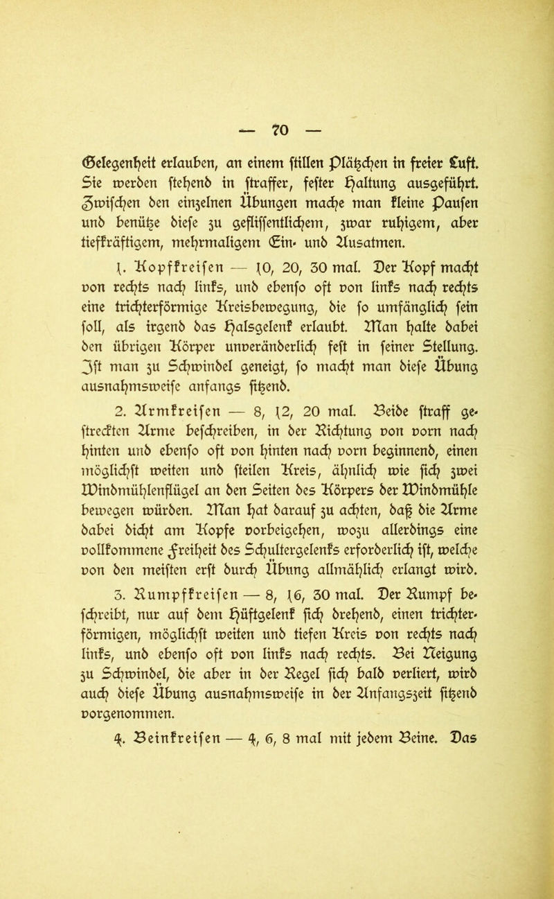Gelegenheit erlauben, an einem füllen piä^cfyen in freier Cuft. Sie merben ftehenb in ftraffer, fefter Haltung ausgeführt, ^tuifchen ben einjelnen Übungen mache man fleine Paufen unb benü^e biefe 5U gefliffentlichem, jmar ruhigem, aber tieffräftigem, mehrmaligem €in« unb Kusatmen. \. Kopffreifen — JO, 20, 30 mal. Der “Kopf macht pon rechts nach linfs, unb ebenfo oft pon linfs nach ^e<hts eine trichterförmige Kreisbemegung, bie fo umfänglich fein foll, als irgenb bas ^alsgelenf erlaubt. ZTTan halte babei ben übrigen Körper unperänberlich feft in feiner Stellung. 3ft man 5U Schminbel geneigt, fo macht man biefe Übung ausnahmsrpeife anfangs fi^enb. 2. Krmfreifen — 8, \2, 20 mal. Beibe ftraff ge- ftrecften Krnie befchreiben, in ber Bietung pon pom nach hinten unb ebenfo oft pon hinten nach Dorn beginnenb, einen möglichft meiten unb fteilen Kreis, ähnlich rpie fich jmei IDinbmühlenflügel an ben Seiten bes Körpers ber XDinbmühle bemegen mürben. ZTCan hat barauf ju achten, baf bie Krme babei bicht am Kopfe porbeigehen, tposu allerMngs eine pollfommene Freiheit bes Schultergelenfs erforberlich ift, melche pon ben meiften erft burd? Übung allmählich erlangt rnirb. 3. Humpflreifen — 8, {6, 30 mal. Der Kumpf be« fchreibt, nur auf bem ^üftgelen! fich brehenb, einen trichter- förmigen, möglichft meiten unb tiefen Kreis pon rechts nach linfs, unb ebenfo oft pon linfs nach rechts. Bei Iceigung 5U Schminbel, bie aber in ber Kegel fich halb perliert, mirb auch biefe Übung ausnahmsmeife in ber Knfangsjeit ft^ertb porgenommen. Beinfreifen — <5, 8 mal mit jebem Beine. Das
