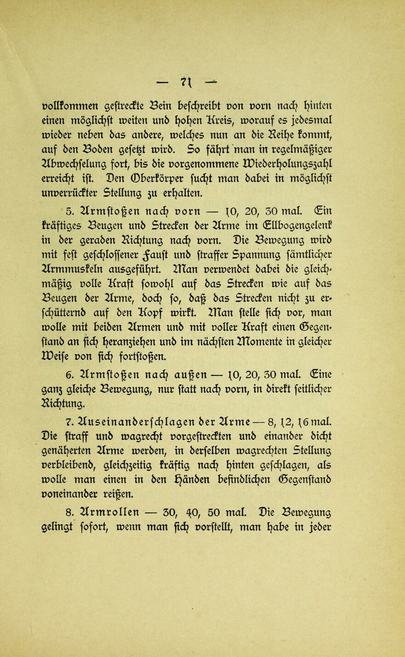 pollfommen geftrecfte Bein befcfyreibt non porn nad? Ritten einen möglichft weiten unb hoffen Kreis, worauf es jebesmal wieber neben bas anbere, welches nun an bie Beifye fommt, auf ben Boben gefegt wirb. So fährt man in regelmäßiger Kbwechfelung fort, bis bie porgenommene XDieber^oIungsja^l erreicht ift. Den (Dberförper fudjt man babei in möglicfyft unperrüdter Stellung 5U erhalten. 5. Krmftoßen nach porn — \Of 20, 30 mal. (Ein fräftiges Beugen unb Strecken ber Krme im (Etlbogengelenf in ber geraben Bietung nad? porn. Die Bewegung wirb mit feft gefcfyloffener ^auft unb ftraffer Spannung fämtlicper Krmmusfeln ausgeführt. IKan perwenbet babei bie gleich- mäßig polle Kraft fowohl auf bas Strecfen wie auf bas Beugen ber Krme, bod? fo, baß bas Streden nicht 5U er- fchütternb auf ben Kopf wirft. VTian ftelle ftd? por, man wolle mit beiben Krmen unb mit polier Kraft einen (Degen* ftanb an fid? ^eranjie^en unb im näcfyften BTomente in gleicher XDeife pon fid? fortftoßen. 6. Krmftoßen nad? außen — 10, 20, 30 mal. (Eine ganj gleiche Bewegung, nur ftatt nach porn, in bireft feitlid^er Biegung. 7. Kuseinanberferlagen ber Krme — 8, \2, \6mal. Die ftraff unb wagred?t porgeftredten unb einanber bid^t genäherten Krme werben, in berfelben wagrechten Stellung perbleibenb, gleichseitig fräftig nad? h*n*en $efcfylagen, als wolle man einen in ben bjänben befinblichen (Degenftanb poneinanber reißen. 8. Krmrollen — 30, ^0, 50 mal. Die Bewegung gelingt fofort, wenn man fidj porftellt, man habe in jeber