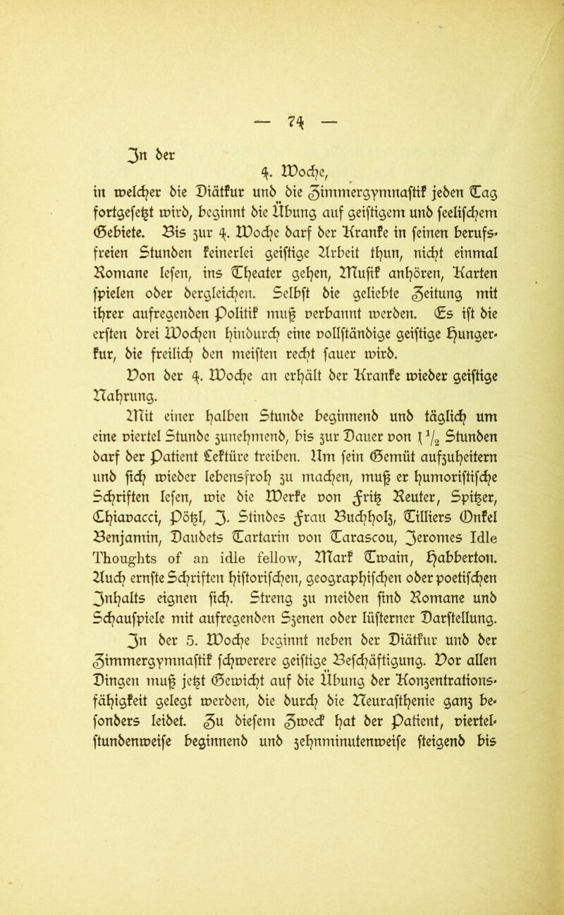 3n ber IDoche, in melier Me Diätfur unb bie gimmergymnaftif jeben ilag fortgefe^t tpirb, beginnt bte Übung auf geiftigem unb feelifchem Gebiete. Bis 3ur ZDoche barf ber Kranfe in feinen berufs- freien Stunben feinerlei geiftige Arbeit thun, nicht einmal Bomane lefen, ins tlfyeater gehen, 2TTufif andren, Karten fpielen ober bergleichen. Selbft bie geliebte Leitung mit ib^rer aufregenben Politif muf perbannt rnerben. (Es ift bie erften brei IDocfyen fyinöurcfy eine pollftänbige geiftige junger* für, bie freilich ben meiften recht fauer tpirb. Don ber XOod^e an erhält ber Kranfe tpieber geiftige Hahrung. 2Hit einer falben Stunbe beginnenb unb täglich um eine viertel Stunbe junefymenb, bis jur Dauer pon \ 1/2 Stunben barf ber Patient Ceftüre treiben. Um fein (Bemüt auf3uheitem unb ftd? tpieber lebensfroh 311 machen, muf er humoriftifche Schriften lefen, mie bie XDerfe pon ^ri^ Beuter, Spider, Ch^aüacch Pö£h 3- Selbes Jrau Buchhoh, Silbers 0nfel Benjamin, Daubets tEartarin pon Carascou, 3eromes Idle Thoughts of an idle fellow, ZHarf Ctpain, bjabbertoit. Buch ernfte Schriften ^iftorifdpen, geographifchen oberpoetifd^en 3nt?alts eignen fid?. Streng 311 meiben finb Bomane unb Sc^aufpiele mit aufregenben S3enen ober Iüfterner Darftellung. 3n ber 5. ZDoche beginnt neben ber Diätfur unb ber gimmergymnaftif fcfytperere geiftige Befchäftigung. Dor allen Dingett muf je£t (Betpicht auf bie Übung ber Ko^entrations- fähigfeit gelegt tperben, bie burch bie Zceurafthenie gan3 be- fonbers leibet. £u biefent gtped ha* ^er Patient, piertel« ftunbempeife beginnenb unb 3ehnminutentpeife fteigenb bis