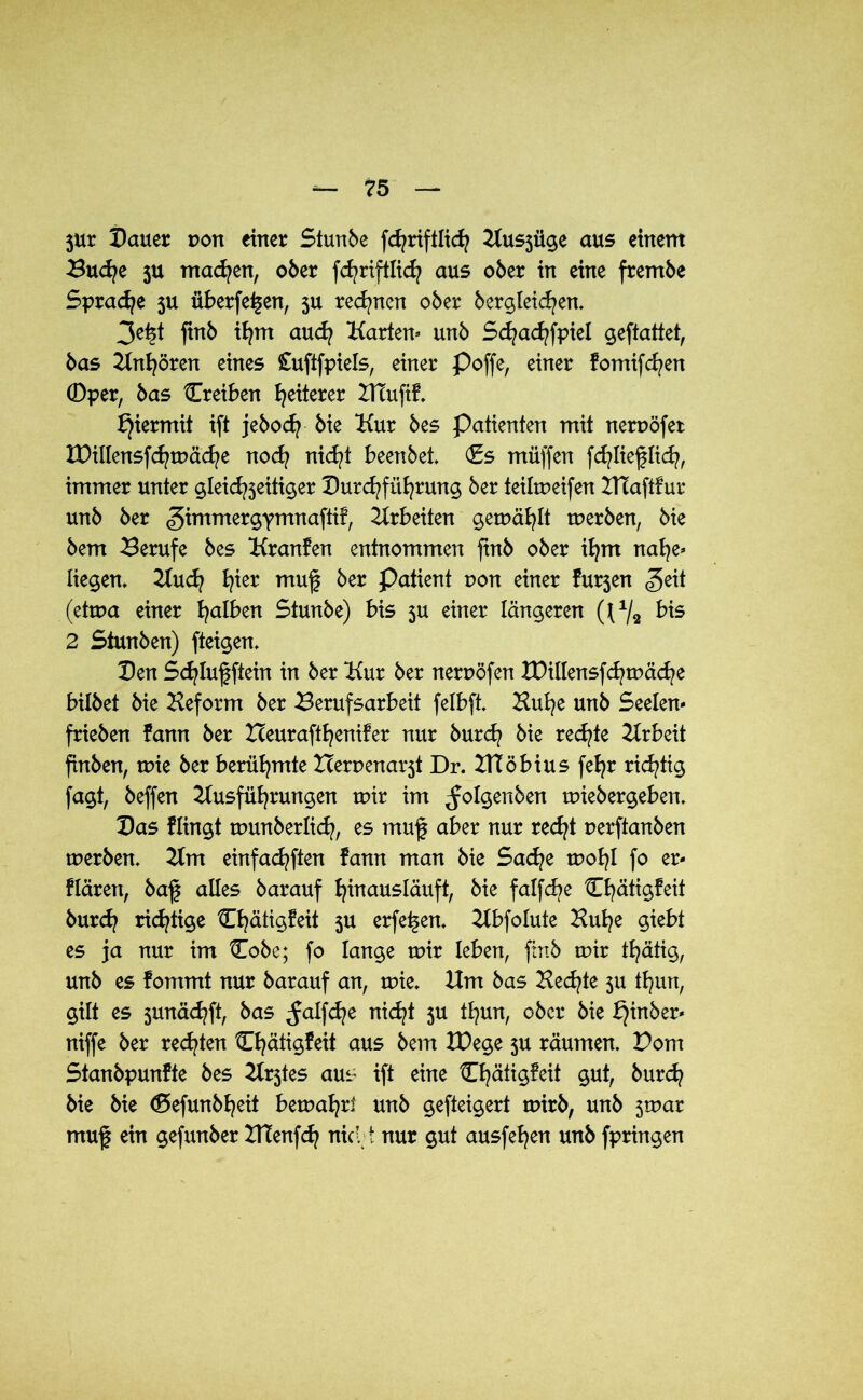 3Ur Dauer pon einer Stunbe fchriftlich Aus3Üge aus einem Buche ju machen, ober fchriftlich aus ober in eine frembe Sprache ju überfein, 3U rechnen ober begleichen. 3e^t ftnb ihm auch Karten* unb Schachfpiel geftattet, bas Anhören eines £uftfpiels, einer Poffe, einer fomifc^en 0per, bas Creiben feilerer ZtTufif. hiermit ift jebodj bie Kur bes Patienten mit nerpöfet XDillensfchtPäche noch nicht beenbet. (Es müffen fchlieflich, immer unter gleichzeitiger Durchführung ber feilmeifen ZHaftfur unb ber (gimmergYmnafti?, Arbeiten getpäfylt tuerben, bie bem Berufe bes Kranfen entnommen ftnb ober ifym nahe* liegen, Auch? h?ier muf ber Patient pon einer fu^en £e\t (etrpa einer falben Stunbe) bis ju einer längeren (J1/* bis 2 Stunben) fteigen. Den Sd?Iuf ftein in ber Kur ber nerpöfen XDillensfchtPäche bilbet bie Heform ber Berufsarbeit felbft. Huh?e unb Seelen* frieben bann ber Zceuraftfyenifer nur burd? bie redete Arbeit ftnben, tpie ber berühmte Herpena^t Dr. HTöbius feh?r richtig fagt, beffen Ausführungen tptr im ^olgenben tuiebergeben. Das Hingt tpunberlid?, es muf aber nur recht perftanben tperben. Am einfachsten fann man bie Sache tpohl fo er* Hären, baj| alles barauf hmausläuft, bie fatfch?e tEhätigfett burch? richtige Chätigfeit 3U erfei-jen. Abfolute Huh?e giebt es ja nur im Cobe; fo lange tpir leben, ftnb mir th?ätig, unb es fommt nur barauf an, tpie. Um bas Hechte $u tb/Mt, gilt es junächft, bas ^alfche nic^t ju thun, ober bie fjinber* niffe ber rechten Chätigfeit aus bem XDege ju räumen. Pom StanbpunHe bes Ar3tes aus ift eine ^häü^eit gut, burd? bie bie (Befunbheit betpah?r! unb gefteigert tpirb, unb 3tpar muf ein gefunber XtTenfch nid t nur gut ausfehen unb fpringen