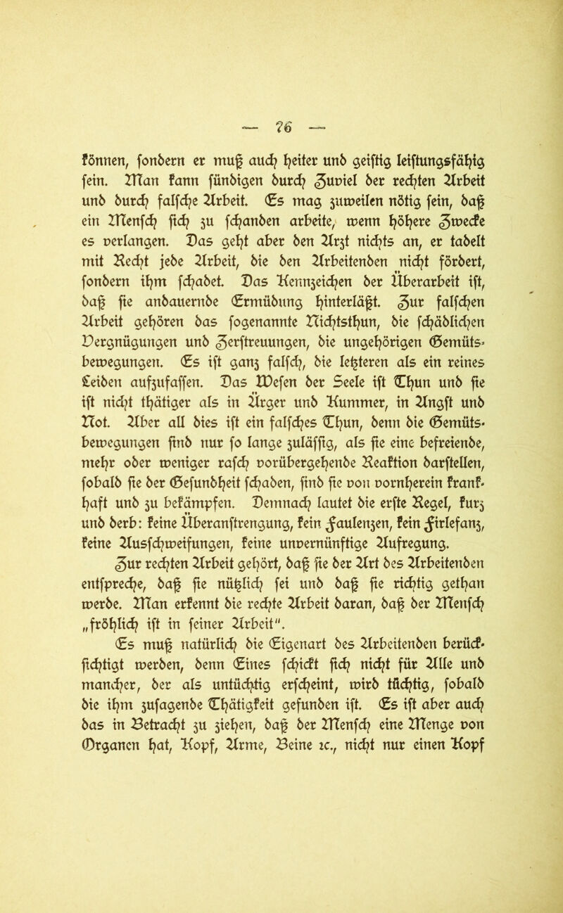 formen, fonbern er mug auch Reiter unb geifttg Ieiftungsfähig fein. ZITan fann fünbigen burd? ^urnel ber redeten Arbeit unb burd? falfd^e Krbeit. Es mag jumetlen nötig fein, baf? ein ITtenfcfy ft<h 5U fdjanben arbeite, tuenn t^ö^ere ^tueefe es perlangen. Das geht aber ben Kr5t nid^ts an, er tabelt mit Ked?t jebe Arbeit, bie ben Krbeitenben nicht förbert, fonbern ihm fd/abet. Das Kennjeid^en ber Überarbeit ift, baf fie anbauernbe Ermübung ^interläft. gur falfd^en Arbeit gehören bas fogenannte Hichtsthun, bie fcfyäblid?en Pergnüguttgen unb gerftreuungen, bie ungehörigen (Bemüts* beruegungen. (Es ift ganj falfd?, bie lederen als ein reines Reiben aufjufaffen. Das IDefen ber Seele ift Chun unb fie ift nid?t t^ätiger als in Ürger unb Kummer, in Kngft unb Hot. Kber all bies ift ein falfcfyes Ehun, benn bie (Bemüts* betpegungen finb nur fo lange suläfftg, als fte eine befreienbe, mehr ober tpeniger raf<h porübergehenbe Heaftion barfteüen, fobalb fte ber ©efunb^eit fcfyaben, ftnb fie pou porn^erein franf« haft unb 5U befämpfen. Demnach lautet bie erfte Kegel, fürs unb berb: feine Überanftrengung, fein ^aulensen, fein ^Jirlefans, feine Kusfchtpeifungett, feine unpernünftige Aufregung. <gur redeten Krbeit gehört, baf fie ber Krt bes Krbeitenben entfpreche, baf fie nü^lid? fei unb baf fie richtig gethan tperbe. HTan erfennt bie redete Arbeit baran, baf ber HTenfch „fröhlich ift in feiner Krbeit. (Es muf natürlich bie Eigenart bes Krbeitenben berücf« ftchtigt tuerben, benn Eines fdjicft ftd? nic^t für Klle unb mancher, ber als untüchtig erfcheint, rpirb tüchtig, fobalb bie ihm 5ufagenbe Ehatigfeit gefunben ift. Es ift aber aud? bas in Betracht 3U sieben, baf ber ZTtenfch eine BTenge pon 0rgancn h^h Kopf, Krme, Beine ic., nicht nur einen Kopf