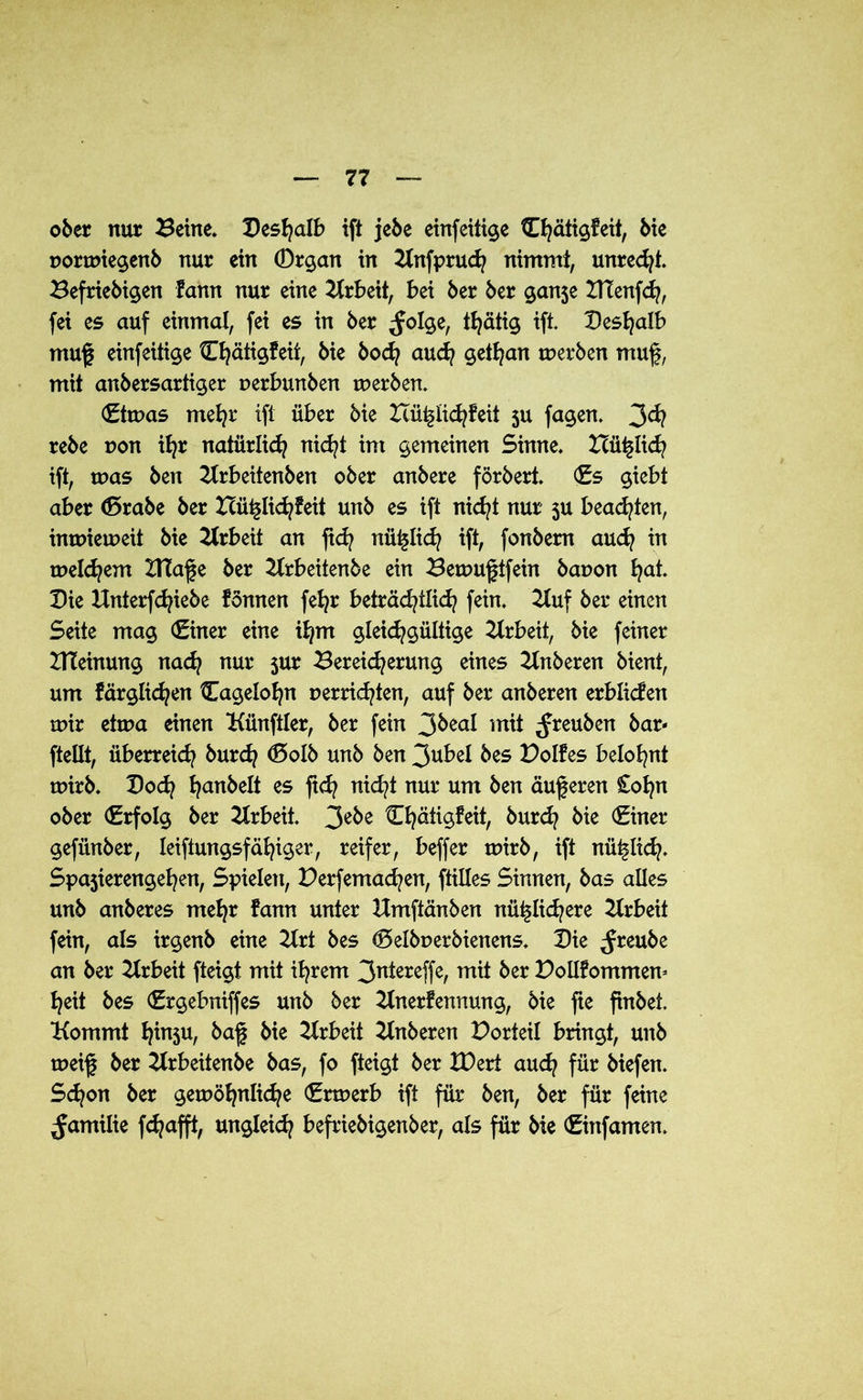 ober nur Beine. Deshalb ift jebe einfeitige Chätigfeit, bie pormiegenb nur ein 0rgan in Knfprud) nimmt, unrecht. Beliebigen fann nur eine Arbeit, bei ber ber gan3e DTenfch, fei es auf einmal, fei es in ber ^Jolge, tfyätig ift. Deshalb muf einfeitige Ct}ätig!eit, bie bod? auch gethan werben muf, mit anbersartiger perbunben werben. €tn?as mehr ift über bie Icü^lid^feit ju fagen. 3^? rebe pon ifyr natürlich nicht im gemeinen Sinne. XTüflich ift, was ben Krbeitenben ober anbere förbert. (Es giebt aber <5rabe ber Hü^Iic^feit unb es ift nicht nur 3U beachten, inwieweit bie Arbeit an fid? nüi^lich ift, fonbem auch in meinem ZTCafe ber Krbeitenbe ein Bewuftfein bapon l^at. Die ilnterfcfyiebe fönnen feljr beträchtlich fein. Kuf ber einen Seite mag (Einer eine ihm gleichgültige Arbeit, bie feiner DTeinung nach nur jur Bereicherung eines Knberen bient, um färgtichen Cageiofjn perrichten, auf ber anberen erbüefen mir ettpa einen Künftler, ber fein 3&ea* mit ^reuben bar* ftellt, überreich burch <5otb unb ben 3ubel bes Polfes belohnt tuirb. Doch hanbelt es fi<h nicht nur um ben auf eren £ohn ober (Erfolg ber Arbeit. 3e&e Cfjäiigfeit, burch bie (Einer gefiinber, leiftungsfähiger, reifer, beffer tuirb, ift nü^lid?. Spa3ierengehen, Spielen, Perfemachen, ftilles Sinnen, bas alles unb anberes mehr fann unter Umftänben nützlichere Arbeit fein, als irgenb eine 2trt bes (Delbuerbienens. Die ^reube an ber Arbeit fteigt mit ihrem 3^tereffe, mit ber Pollf ommern heit bes (Ergebniffes unb ber Knerfennung, bie fte finbet. Kommt htnsu, baf bie Krbeit Knberen Porteil bringt, unb tueif ber Krbeitenbe bas, fo fteigt ber H)ert auch für biefen. Schon ber gewöhnliche (Ertuerb ift für ben, ber für feine ^amilie fdjafft, ungleich befriebigenber, als für bie (Einfamen.