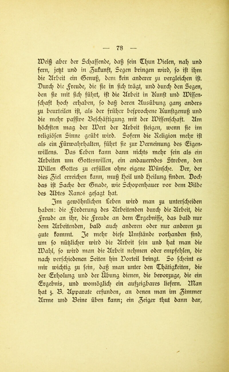 IDeig aber ber Sdjaffenbe, bag fein Chun fielen, nah unb fern, je£t unb in gufunft, Segen bringen tuirb, fo ift ifynt bie Arbeit ein (Benug, bem fein anberer 511 Dergleichen ift. Burd? bie ^reube, bie fie in geh trägt, unb burd? ben Segen, ben fie mit ftd? führt, ift bie Arbeit in Kunft unb XDiffen- fd?aft hod| ergaben, fo bag beren Ausübung ganj anbers 5U beurteilen ift, ats ber früher befprochene Kunftgenug unb bie mehr pafgue Befchäftigung mit ber IDiffenfchaft. 2tm hofften mag ber IDert ber Arbeit fteigen, tpenn fie im religiöfen Sinne geübt tuirb. Sofern bie Beligion mehr ift als ein ^ünuahrhalten, führt fte 5ur Perneinung bes (Eigen- tuillens. Bas £eben fann bann nichts mehr fein als ein Arbeiten um (Bottestpillcn, ein anbauembes Streben, ben IPillen (Bottes 5U erfüllen ohne eigene IDünfche. Ber, ber bies giel erreichen fann, mug bjeil unb Teilung gnben. Bocb bas ift Sache ber (Bnabe, tuie Schopenhauer uor bem Bilbe bes 2fbtes Hane4 gefagt h<d- 3m gewöhnlichen £eben tuirb man 5U unterfdjeiben haben: bie ^örberung bes 2trbeitenben burdj bie Arbeit, bie ^reube an ihr, bie ^reube an bem (Ergebniffe, bas halb nur bem 2trbeitenben, halb auch anberen ober nur anberen 3U gute fommt. 3e me^r Mefe Bmftänbe porhanben gnb, um fo nützlicher rpirb bie Arbeit fein unb ha* man XDahh fo tuirb man bie Arbeit nehmen ober empfehlen, bie nach nerfdgebenen Seiten t)\x\ Porteil bringt. So fd?eint es mir rpichtig 3U fein, bag man unter ben Chätigfeiten, bie ber (Erholung unb ber Übung bienen, bie beporjuge, bie ein (Ergebnis, unb tpomöglich ein aufteigbares liefern. BTan hat 3. B. Apparate erfunben, an benen man im ^immer 2frme unb Beine üben fann; ein feiger thut bann bar,