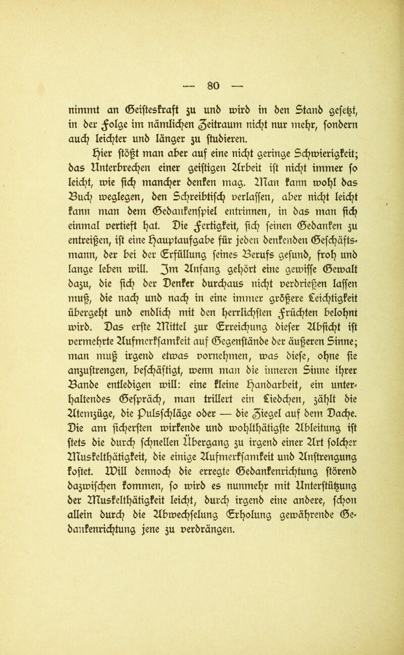 nimmt an (ßeiftesfraft ju unb toirb in ben Stanb gefegt, in bet* folge im nämlichen Zeitraum nid?t nur mehr, fonbern aud? leidster unb länger ju ftubieren. ^ier ftögt man aber auf eine nicht geringe Schmierigfeit; bas Unterbrechen einer geiftigen Urbeit ift nid?t immer fo leidet, u>ie ftd? mancher benfen mag. UTan fam toohl bas Budj toeglegen, ben Schreibtifd? oerlaffen, aber nid^t leidet tarn man bem (ßebanfenfpiel entrinnen, in bas man ftcfy einmal oertieft ha*- Die fertigfeit, fid? feinen (Bebanfen 5U entreifen, ift eine Hauptaufgabe für jeben benfenben ®efd?äfts- mann, ber bei ber Erfüllung feines Berufs gefunb, froh unb lange leben toill. 3m Anfang gehört eine getoiffe bemalt baju, bie ftd? ber Benfer burchaus nicht oerbrießen laffen muf, bie nach unb nach in eine immer größere £eid?tigfeit übergeht unb enblid? mit ben hercifchften früdjten belohnt toirb. Das erfte UTittel $ur (Erreichung biefer Ubftcht ift oermehrte Uufmerffamfeit auf (Bcgenftänbe ber äuferen Sinne; man nmf irgenb etroas oornehmen, toas biefe, ohne fie anjuftrengen, befd^äftigt, roenn man bie inneren Sinne ihrer Banbe entlebigen toill: eine fleine Han^ar^e^A unter« haltenbes (Sefpräch, man trillert ein Ciebchen, jählt bie Utentjüge, bie pulsfchläge ober — bie Riegel auf bem Bache. Bie am ftd^erften toirfenbe unb mohlthätigfte Ableitung ift ftets bie burch fchnellen Übergang 3U irgenb einer Urt folget UTusfelthätigfeit, bie einige Uufmerffamfeit unb Unftrengung foftet. XDül bennoch bie erregte (Bebanfenrichtung ftörenb bajtoifchen fommen, fo toirb es nunmehr mit Unterftü^ung ber UTusfelthätigfeit leicht, burd? irgenb eine anbere, fchon allein burd? bie Ubroedrfelung (Erholung gemährenbe föe* banfenrichtung jene 3U oerbrängen.