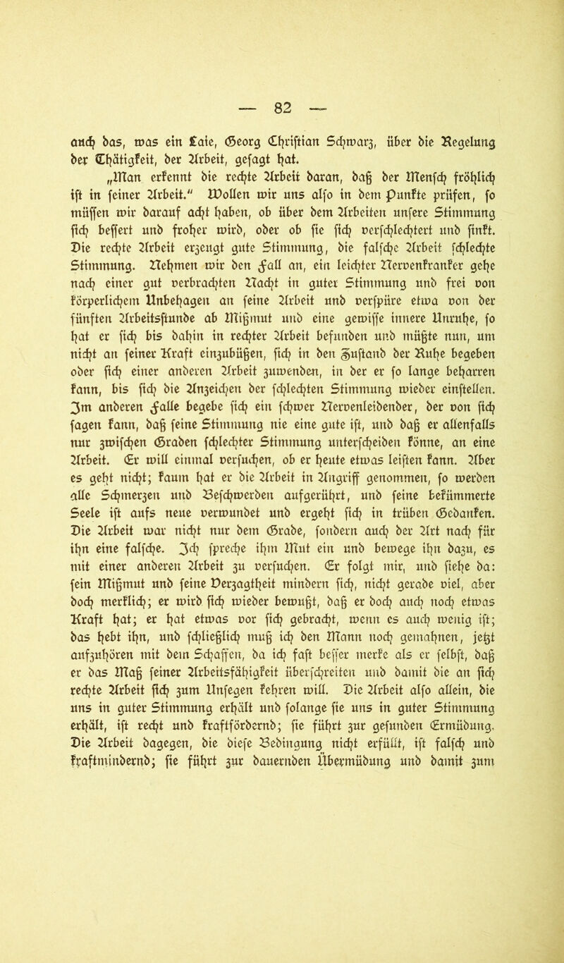 cwcfy bas, mas ein £aie, (Seorg (Ojriftian SdjmaQ, über bte Begelung ber Cfyätigfeit, ber Arbeit, gefagt fyat. „ITian ernennt bte rechte Arbeit baran, baß ber tftenfcfy fröt^Itd? ift in feiner Krbeit. IDollen mir uns alfo in betn punfte prüfen, fo müffen mir barauf ad?t fyaben, ob über bem Arbeiten unfere Stimmung ftd? beffert unb frofjer mirb, ober ob fte fid? nerfdjledjtert unb finft. Die redete Arbeit erzeugt gute Stimmung, bie falfcfye Arbeit fd?Ied?te Stimmung. Heimen mir ben ^all an, ein leichter ZIerr>enFranFer gefye nacfy einer gut r>erbrad?ten ZTacfyt in guter Stinttnung unb frei uon Förperlicfyeitt Unbehagen an feine Arbeit unb uerfpüre etma non ber fünften Krbeitsftunbe ab Dligmut unb eine gemiffe innere Unruhe, fo fyat er ft cf? bis bafyin in rechter Arbeit befuttben unb müßte nun, um nidjt att feiner Kraft ein3ubüßen, ftd? in ben §uftanb ber Kufye begeben ober ftd? einer anberen Krbeit 3umenben, in ber er fo lange beharren Fann, bis fid? bie Kn3eid?ett ber fd?led?ten Stimmung mieber einftellen. 3m anberen ^alle begebe fid? ein ferner Heroenleibenber, ber uon ftcfy fagett fann, baß feine Stimmung nie eine gute ift, unb baß er allenfalls nur 3mifd?en (Sraben fdjlecfyter Stimmung unterfcfyeiben Föttne, an eine Krbeit. <£r mill einmal ncrfuc^en, ob er fyeute etmas leiften fann. Kber es gefyt nicfyt; faum f^at er bie Krbeit in Kttgriff genommen, fo merben alle Sd?mer3ett unb Befdjmerbett auf gerührt, unb feine befümmerte Seele ift aufs neue oermunbet unb ergebt fid? in trüben (Scbartfen. Die Krbeit mar nidjt nur bem (Srabe, fonbern auefy ber 2lrt nad? für ifyn eine falfd?e. 3dj fprecfye ifytn iltut ein unb bemege ifyn ba3U, es mit einer anberen Krbeit 3U uerfudjen. €r folgt mir, unb ftef^e ba: fein ITTißmut unb feine De^agtfyeit minbern fid?, nicfyi gcrabe oiel, aber bodj merflid?; er mirb ftd? mieber bemüht, baß er bod? aud> nod? etmas Kraft fyat; er fyat etmas r»or fid? gebraut, memt cs auefy meitig ift; bas f^ebt if^n, unb fcfyließlidj muß icfy ben DTann nod? gemahnen, jeßt auf3ul^ören mit bem Schaffen, ba icfy faft beffer tnerfe als er felbft, baß er bas 2Tlaß feiner KrbeitsfäfyigFeit überfdpreiten unb bamit bie an jtd? redete Krbeit fidj 3um Unfegen feeren mill. Die Krbeit alfo allein, bie uns in guter Stimmung erfyält unb folange fie uns in guter Stimmung erhält, ift recfyt unb fraftförbernb; fte füf^rt 3ur gefunben (Ermübung, Die Krbeit bagegen, bie biefe Bebingung nidjt erfüllt, ift falfd? unb frafttninbernb; fte fiifjrt 3m bauentben Übermübung unb bamit 311m