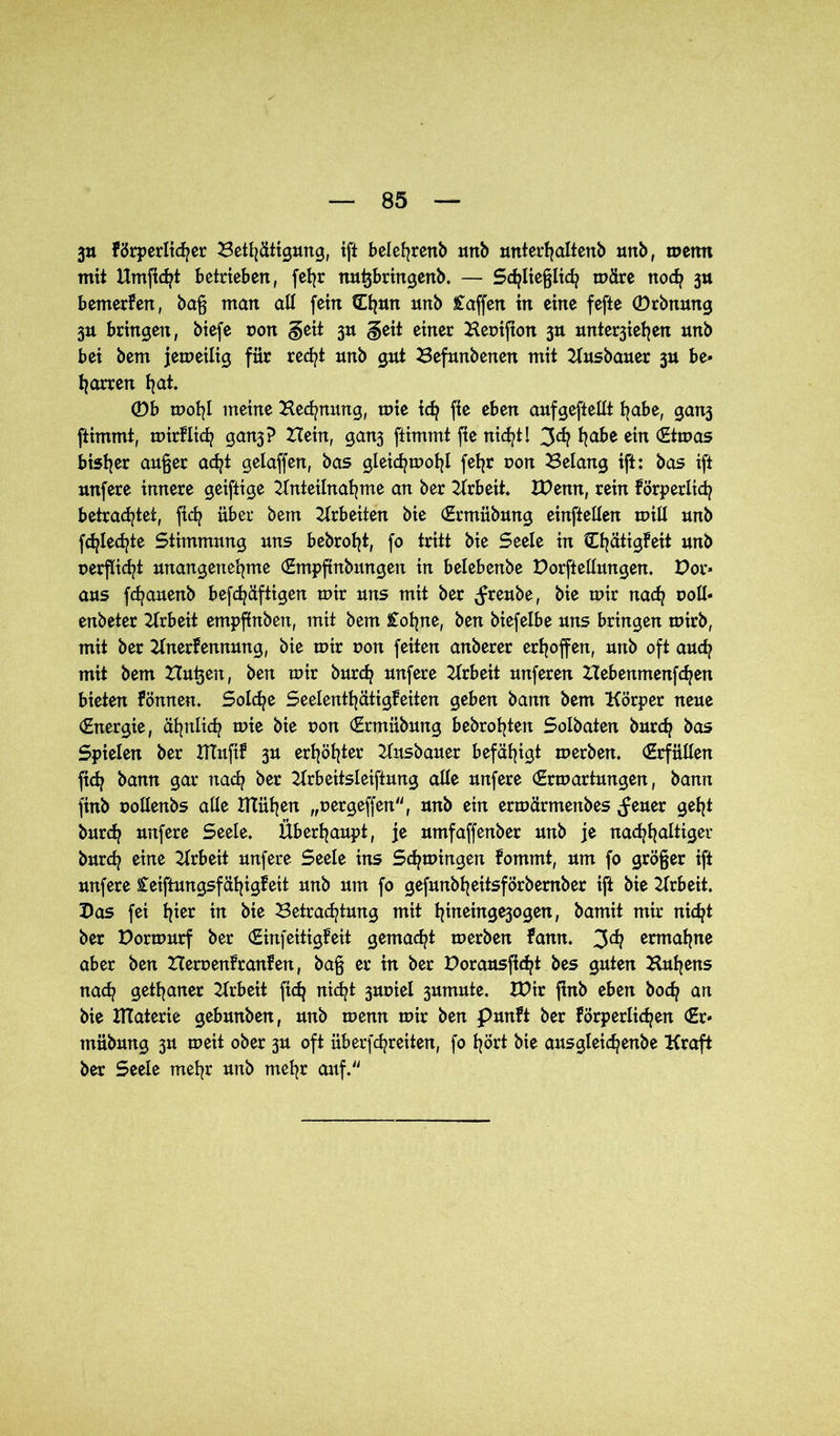 3» förderlicher Betfjätigung, ift belefyrenb urtb unterhaltenb unb, menn mit Umjtcfyt betrieben, feljr nu^bringenb. — Schließlich märe noch 3» bemerken, baß man all fein tOjun unb Waffen in eine fefte ©rbnung 3U bringen, biefe non §eit 3U §eit einer Henifion 3U unte^iehen unb bei bem jemeilig für recht unb gut Befunbenen mit Ausbauer 3U be- harren hat. 0b mohl meine Hedjnung, mie ich fte eben cmfgeftellt habe, ganj ftimmt, mirflich gan3? Hein, ganj ftimmt fte nicht l 3<h habe ein <£tmas bisher außer acht gelaffen, bas gleichmohl fehr non Belang ift: bas ift unfere innere geiftige Anteilnahme an ber Arbeit. XPemt, rein förperlich betrachtet, fi<h über bem Arbeiten bie (Ermübmtg einftellen mill unb fchlechte Stimmung uns bebroht, fo tritt bie Seele in Hhätigfeit unb nerflicht unangenehme (Empftnbmtgen in belebenbe Porftellungen. Por« aus fchauenb befchäftigen mir uns mit ber ^reube, bie mir nach roll- enbeter Arbeit empffnben, mit bem £ohne, ben biefelbe uns bringen mirb, mit ber Anerkennung, bie mir ron feiten anberer erhoffen, unb oft auch mit bem Hu^en, ben mir burch unfere Arbeit unferen Hebenmenfchen bieten können. Solche Seelenthätigkeiten geben bann bem Körper neue (Energie, ähnlich mie bie non (Ermübung bebrohtett Solbaten burch bas Spielen ber XTTitfik 3U erhöhter Ausbauer befähigt merben. (Erfüllen fich bann gar nach ber Arbeitsleiftung alle unfere (Ermartungen, bann finb pollenbs alle Xltühen „oergeffen“, unb ein ermärmenbes ^euer geht burch unfere Seele, Überhaupt, je umfaffenber unb je nachhaltiger burch eine Arbeit unfere Seele ins Schmingen kommt, um fo größer ift unfere Ceiftungsfähigkeit unb um fo gefunbheitsförbember ift bie Arbeit. Pas fei hier in bie Betrachtung mit hnteinge3ogen, bamit mir nicht ber Pormurf ber (Einfeitigfeit gemacht merben kann. ermahne aber ben Heroenkranken, baß er in ber Porausficht bes guten Buhens nach getaner Arbeit fich nicht jnrnel 3umute. XPir ftnb eben hoch an bie IKaterie gebunben, unb menn mir ben Punkt ber körperlichen (Er* rnübung 311 meit ober 3U oft überfchreiten, fo hört bie ausgleichenbe Kraft ber Seele mehr unb mehr auf.“