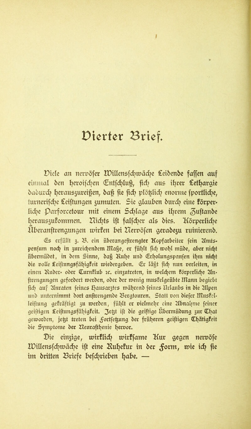 Dierter Brief Biele an nernöfer XDilIensfdttr>äd?e Ceibenbe faffen auf einmal ben fyeroifd?en (Entfcfyluf, fid? aus ifyrer Cetfyargie baburcfy fyeraus3ureigen, bag fte ftd? plöi^Iicfy enorme fportlicfye, turnerifcfye Ceiftungen 3umuten. Sie glauben burd? eine förper- lid?e Parforcetour mit einem Schlage aus ifyrem <guftanbe ^eraus3U?ommen. Icicfyts ift falfcfyer als bies. Körperliche Hberanftrengungen tuirfen bet Heroöfen gerabeju ruinierenb. <£s erfüllt 3. B. ein überangeftrengter Kopfarbeiter fein Hmts- penfum nodj in 3ureicfyenbem HTage, er füfylt ftd? wofyl mübe, aber nicfyt ubermübet, in bcm Sinne, bag Hufye unb (Erfjolungspanfen ifjm rtidjt bie rolle £eiftnngsfätjigfeit wiebergeben. <£r lägt ftcf? nun rerlciten, in einen Huber- ober CurnFIub 2c. ei^utreten, in welchem förperlicfye Hn> ftrengungen geforbert werben, ober ber wenig musFelgeübte JHann begicbt m auf Hnraten feines f}ausar3tcs wäfyrenb feines Urlaubs in bie Hlpen unb unternimmt bort anftrengenbe Bergtouren. Statt ron biefer JUusfel- leiffung gefräftigt 3U werben, fiit^It er tnelmeljr eine Hbnaljme feiner geiftigen £eiftungsfäl}igfcit. 3et5* rft bie geiftige Übermübung 3itr Chat geworben, je^t treten bei ^ortfetjung ber früheren geiftigen Ojätigfeit bie Symptome ber Beuraftfjenie Terror. Die einjige, ttnrflid? mirffame Kur gegen neruöfe XDiilensfcfymäcfye ift eine Hufyefur in ber (form, tnie id? fie im brüten Briefe befcfyrieben ^abe. —
