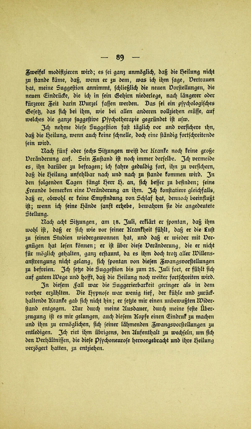 §u>etfel mobileren u>trb; es fei ganj unmöglich, baß bie Rettung nicht 3U ftanbc fäme, baß, tuemt er ju bem, tuas td) ihm fage, Pertrauen hat, meine Suggeftion annimmt, fchließlidj bte neuen Porftellungen, bte neuen (Etnbrücfe, bte id? in fein (Setjim nieberlege, nad? längerer ober fixerer geit barin XPurjel faffen tuerben. Pas fei ein pfyc^ologifd/es (gefeß, bas fich bet ihm, tuie bei allen anberen uoltyehen muffe, auf meines bie gan^e fnggeftiue pfydjotherapie gegriinbet ift uftu. 3d? nehme biefe Suggeftion faft täglich uor unb oerftc^ere thn, baß bie Teilung, menn auch feine fdjnelle, hoch eine ftänbig fortfdjreitenbe fein tuirb. Had? fünf ober fedjs Sitzungen meift ber Kranfe noch feine große Peränberung auf. Sein guftanb tft noch immer berfelbe. 3^? oermetbe es, ihn barüber 3U befragen; ich fahre gebulbig fort, ihn 3U uerjtchem, baß bie Teilung unfehlbar nach unb nach 3U ftanbe fommen tuirb. 3n ben folgenben Sagen fängt f?err an, fidj beffer 3U befinben; feine (freunbe bemerfen eine Peränberung an ihm. 3^ fonftatiere gleichfalls, baß er, obtuohl er feine (Empftnbung uon Schlaf hat, bemtoch beeinflußt ift; tuemt ich feine Ejänbe fanft erhebe, bernähren fte bie angebeutete Stellung. Hach acht Sitzungen, am *8. 3nü, erflärt er fpontan, baß ihm tuohl tft, baß er ftch tute r»or feiner Kranfheit fühlt, baß er bie £uft 3U feinen Stubien miebergetuomten hat, unb baß er tuieber mit Per* gnügen hat lefen fönnen; er ift über biefe Peränberung, bie er nicht für möglich gehalten, gan3 erftaunt, ba es ihm hoch troß aller XPillens* anftrengung nicht gelang, fich fpontan uon btefen gmangsoorftellungert 3U befreien. 3<h fetje Suggeftion bis 3um 25. 3**^ fort, er fühlt ftch auf gutem JPege unb hofft, baß bie Teilung noch tueiter fortfehreiten tuirb. 3n biefem ^all tuar bie Suggerierbarfeit geringer als in bem uorher er3ählten. Pie Ejypttofe mar menig tief, ber fühle unb 3urücf* haltenbe Kranfe gab ftch nicht hin; er feßte mir einen unbemußten XPtber* ftanb entgegen. Hur burch meine Ausbauer, burd? meine fefte Über* 3eugung ift es mir gelungen, auch biefem Kopfe einen (Einbruf 3U machen unb ihm 3U ermöglichen, fleh feiner lähmenben ^mangsuorftellmtgen 3U entlebigen, 3^ riet ihm übrigens, ben Aufenthalt 3U mechfeltt, um ftch ben Perhältniffen, bte biefe Pfychoneurofe heruorgebracht unb ihre Teilung uer3Ögert hatten, 3U ent3iehen.