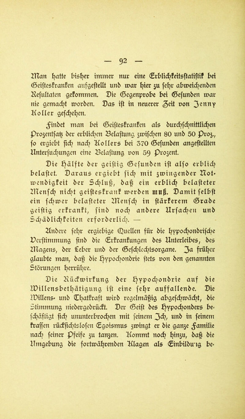 UTan fyatte bisher immer nur eine (Srblicfyfeitsftatiftif bei döeiftesfranfen aufgeftellt unb mar t^ier ju fefyr abmeicfyenben Hefultaten gekommen. Die (Begenprobe bei (Befunben mar nie gemacht morben. Das ift in neuerer <§eit t>on 3ennV Koller gefdjefyen. ^inbet man bei (Beiftesfranfen als burcfyfcfynittlicfyen Projentfaß ber erblichen Belaftung 5mifcfyen 80 unb 50 Proj., fo ergiebt ftd? nad? Kollers bei 370 (Befunben angeftellten Unter)ud)ungen eine Belaftung r>on 59 Proseni Die bjälfte ber geiftig (Befunben ift alfo erblid? belaftet. Daraus ergiebt fid? mit jmingenber Hot* mcnbigfeit ber Schluß, baß ein erblid? belafteter UTenfd? nid?t geiftesfranf merben mufj. Damit felbft ein fd?mer belafteter Ulenfd? in ftärferem <Brabe geiftig erfranft, finb nocfy anbere Urfad?eu unb Sd?äblid?feitcn erforberlid?. — Unbere fefyr ergiebige (Quellen für bie fyypocfyonbrifcfye Derftimmung finb bie (Brfranf ungen bes Unterleibes, bes UTagens, ber £eber unb ber (Befcfylecfytsorgane. 3a fnifyer glaubte man, baß bie t}ypod?onbrie ftets uon ben genannten Störungen fyerrüfyre. Die Kücfmirfung ber t}ypod?onbrie auf bie IDillensbetfyätigung ift eine fefyr auffallenbe. Die iDillens* unb lEfyatfraft mirb regelmäßig abgefcfymäcfyt, bie Stimmung niebergebrücfl Der (Beift bes £}ypod?onbers be< fd?äftigt fid? ununterbrochen mit feinem 3<h, unb in feinem fraffen rüdficfytslofen Egoismus smingt er bie ganje ^amilie nad? feiner pfeife 5U tanjen. Kommt noch baß bie Umgebung bie fortmäfyrenben Klagen als (Einbilbmtg be=