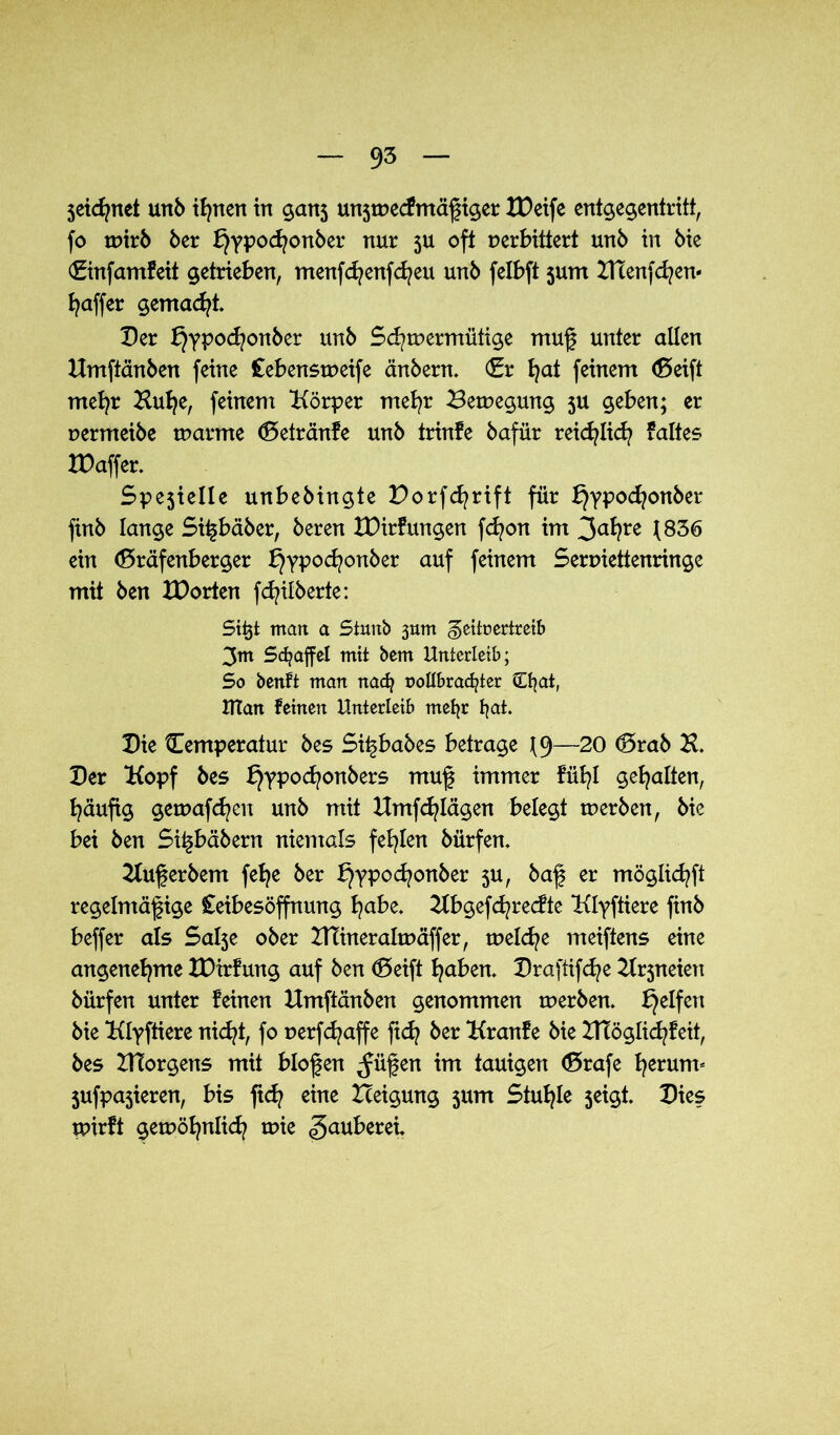 $eid?net unb ifynen in gan5 un3tvecfmäßiger XDetfe entgegentritt, fo tvirb 6er l^ypocfyonber nur 3U oft verbittert unb in bie (Einfamfeit getrieben, menfcfyenfcfyeu unb felbft 3um ZHenfdjen- Raffer gemacht Der f}ypod?onber unb Sd?tvermütige muß unter allen Umftänben feine Cebenstveife änbern. (Er fyat feinem (Seift mefyr Kufye, feinem Körper rnefyr Bewegung 3U geben; er vermeibe warme (Setränfe unb trinfe bafür reidjlicfy faltes IDaffer. Spejielle unbebingte Porfcfyrift für f}ypod?onber finb lange Sißbäber, beren XDirf ungen fcfyon im 1836 ein (Sräfenberger f}ypod?onber auf feinem Serviettenringe mit ben XDorten fcfyilberte: Sitjt matt a Siuitb 30m Zeitvertreib 3m Staffel mit hem Unterleib; So benft man nacfy rollbracfyter Cfyat, Ulan feinen Unterleib mefyr fyat. Die Temperatur bes Si^babes betrage J9—20 <Srab H. Der Kopf bes f}ypod?onbers muß immer fü^I gehalten, häufig gewafcfyen unb mit Hmfcfylägen belegt werben, bie bei ben Si^bäbern niemals fehlen bürfem Kußerbem fefje ber f}ypod?onber 3U, baß er möglicfyft regelmäßige Ceibesöffnung fyabe. Kbgefd^recfte Klyftiere finb beffer als Salje ober ITTineraltväffer, welche meiftens eine angenehme XDtrfung auf ben (Seift fyaben. Draftifcfye Krjneien bürfen unter feinen Kmftänben genommen werben. Reifen bie Klyftiere nicfyt, fo verfd^affe jtdj ber Kranfe bie DTöglicfyfeit, bes DTorgens mit bloßen ^üßen im tauigen (Srafe fyerum« jufpajieren, bis ftd? eine Xceigung jum Stuhle jeigt. Dies wirft gewöfynlicfy tvie Räuberei