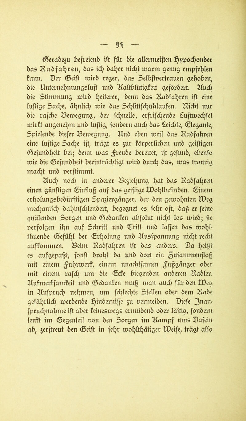 (Serabeju befreienb ift für bie allermeiften hvpocfyonber bas Babfafyren, bas icfy bafyer nid]t warm genug empfehlen fann. Der (Seift wirb reger, bas Selbftpertrauen gehoben, bie Unternehmungsluft unb Kaltblütigfeit geförbert. Kud? bie Stimmung wirb Weiterer, bertn bas Babfafyren ift eine luftige Sad?e, ähnlich wie bas Sd?littfd?ul)laufen. Hicfyt nur bie rafcfye Bewegung, ber ftnelle, erftifd?enbe Cuftwechfel wirft angenehm unb luftig, fonbern aud? bas Ceicfyte, Elegante, Spielenbe biefer Bewegung. Xlnb eben weil bas Babfafyren eine luftige Sad?e ift, trägt es jur förderlichen unb geiftigen (Sefunbheit bei; betm was ^reube bereitet, ift gefunb, ebenfo wie bie (Sefunbheit beeinträchtigt wirb burcfy bas, was traurig macht unb perftimmt. Kud? nod? in anberer Bestellung f^at bas Babfahren einen günftigen (Einfluß auf bas geiftige XDofylbefinben. (Einem erholungsbebürftigen Spajiergänger, ber ben gewohnten IDeg tned/anifd? bal}infd?lenbert, begegnet es feljr oft, baf er feine quälenben Sorgen unb (Sebanfen abfolut nicht los wirb; fte perfolgen ihn auf Schritt unb {Tritt unb laffen bas wofyb tl)uenbe (Sefiihl ber (Erholung unb Busfpannung nicht red?t auffommen. Beim Babfahren ift bas anbers. Da ^eift es aufgepaft, fonft brol)t ba unb bort ein gufammenftof mit einem ^uhrwerf, einem unacfytfamen ^ufgänger ober mit einem rafd? um bie <Ecfe biegenben anberen Babler. Kufmerffamfeit unb (Sebanfen muf man auch für ben IDeg in Knfpruch nehmen, um fd^led^te Stellen ober bem Babe gefährlich werbenbe h^n^ern^fc 5U nermeiben. Diefe 3nan* fprucfynafyme ift aber feineswegs ermübenb ober läftig, fonbern lenft im (Segenteil pon ben Sorgen im Kampf ums Dafein ab, jerftreut ben (Seift in fefyr wohltätiger IDeife, trägt alfo