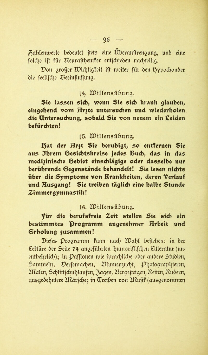 9<5 «gafylenroerte bebeutet ftets eine Hberanftrengung, unb eine fold^e ift für Zceuraftfyenifer entfliehen nachteilig. Von großer IDichtigfeit ift toeiter für ben £}ypocfyonber bie feelifche Beeinfluffung. IDillensübung. Sie lassen sich, wenn Sie sich krank glauben, eingehend vom Hr$te untersuchen und wiederholen die Untersuchung, sobald Sie von neuem ein Ceiden befürchten! 15. IDillensübung. I5at der Hr$t Sie beruhigt, so entfernen Sie aus Jhrem Gesichtskreise jedes Buch, das in das medizinische Gebiet einschlägige oder dasselbe nur berührende Gegenstände behandelt! Sie lesen nichts über die Symptome von Krankheiten, deren Verlauf und Husgang! Sie treiben täglich eine halbe Stunde Zimmergymnastik! 1<5. IDillensübung. für die berufsfreie Zeit stellen Sie sich ein bestimmtes Programm angenehmer Erbeit und Grbolung zusammen! Dtefes Programm farm nad? IDafyl befielen: in ber Ceftüre ber Seite 7\ angeführten humoriftifd?en Citteratur (um entbehrlich); in Paffionen mie fprad^liche ober anbere Stubien, Sammeln, Derfemachen, 3Iumen5ucht, Photographin, BTalen, Schlittfchuhlaufen, 3a9<nt, Bergefteigen, Beiten, Bubern, aus^ebehntere BTärfche; in Treiben r»on ZHufif (ausgenommen