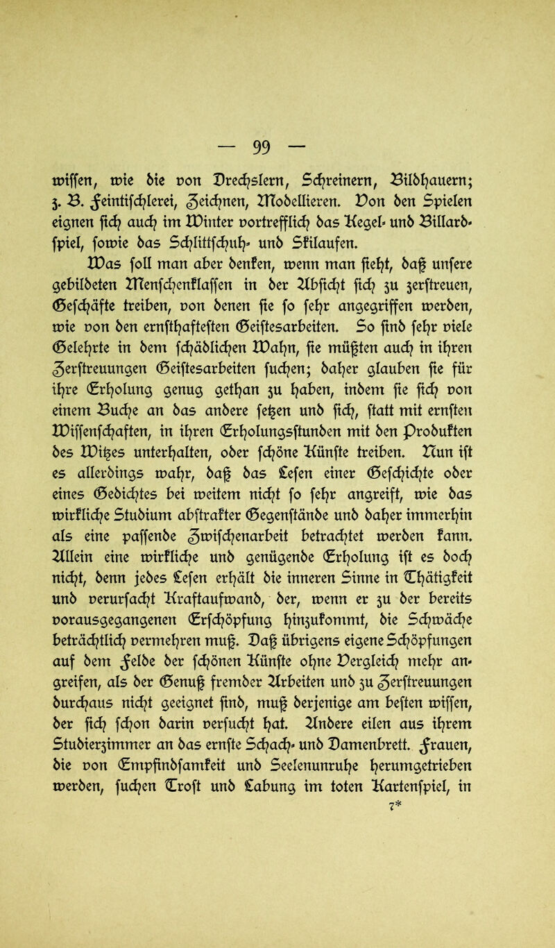 tmffen, tüte Me non Drechslern, Schreinern, Bilöhauern; 5. B. ^eintifd/Ierei, ^eidjnen, DToöellieren. Bon Öen Spielen eignen ftd? auch im XDinter vortrefflich Hegel* unö Billarö« fpiel, forme bas Schlittfchuh* unö Sfilaufen. XDas foll man aber benfen, tuenn man fleht, öaf unfere gebilöeten Btenfchenflaffen in öer 21bficht ftd? 5U 3erftreuen, (Defdjäfte treiben, t>on öenen fte fo fehr angegriffen merben, mie r»on Öen ernfthafteften (Deiftesarbeüen. So ftnö fehr uiele belehrte in öem fchäölichen tDahn, fte müßten auch in ihren gerftreuungen <5 eiftesar beiten fuchen; öaher glauben fte für ihre (Erholung genug gethan 5U hüben, inöem fte fich non einem Buche an öas anöere fetten unö fich, ftatt mit ernften XDiffenfd^aften, in ihren (Erholmtgsftunben mit Öen Proöuften öes £Dii§es unterhalten, oöer fchöne Künfte treiben. Hun ift es alleröings mahr, öaf öas £efen einer <E>efdachte oöer eines ®eöid?tes bei tueitem nicht fo fehr angreift, txne öas tuirfliche Stuöium abftrafter (Degenftänöe unö öaher immerhin als eine paffenbe gmifchenarbeit betrachtet tueröen fann. ZUlein eine tuirflid^e unö genügenöe (Erholung ift es öoch nicht, öenn jeöes Cefen erhält öie inneren Sinne in ühätigfeit unö uerurfachi Hraftaufruanö, öer, ruenn er 3U öer bereits uorausgegangenen (Erfchöpfmtg h^n5u^ommh Schmähe beträchtlich vermehren muf. Daf übrigens eigene Schöpfungen auf öem ^felöe öer frönen Künfte ohne Dergleich mehr an- greifen, als öer (Benuf fremöer Arbeiten unö 3U gerftreuungen öurchaus nicht geeignet ftnö, muf öerjenige am beften tviffen, öer fid? fd?on öarin uerfud^t hui Hnöere eilen aus ihrem Stuöier3immer an öas ernfte Sd/ad?* unö Damenbrett, grauen, öie t?on (Empfinöfamfeit unö Seelenunruhe herum9e^e^en tueröen, fudjen Croft unö Cabung im toten Kartenfpiel, in