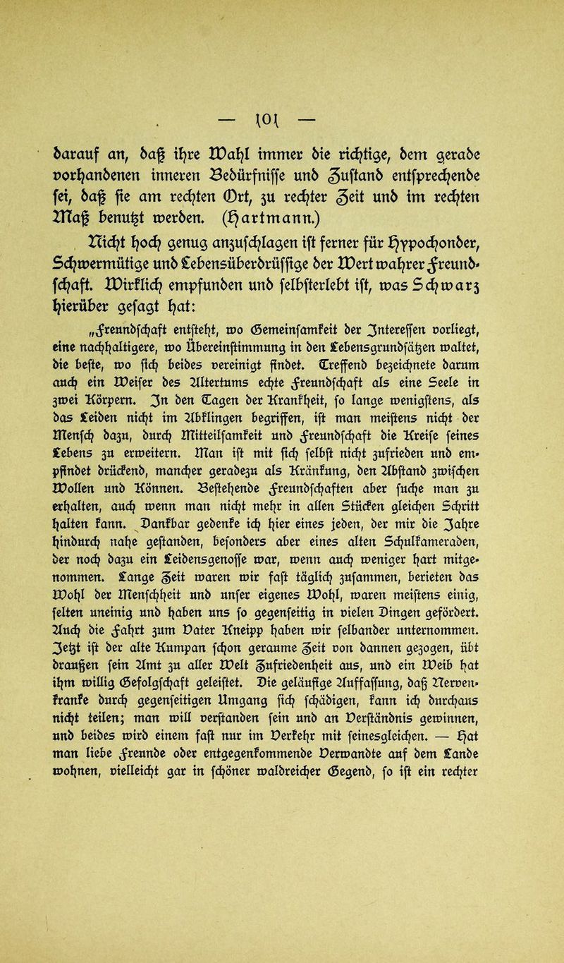 barauf an, baf ifyre tDafyl immer bie richtige, bem $era5e porfyanbenen inneren Sebilrfniffe unb «guftanb entfprecfyenbe fei, baf fie am rechten 0rt, 5U rechter <§eit unb im rechten ITTaf benu^t tuer&en. (£) artmann.) Hicfyt fyocfy $enug anjufcfylagen ift ferner für £)ypocfyonber, Schwermütige unb £ebensüber6rüfftge ber XX)ert magrer ^reunb* fdjaft. XDirflid? empfunden unb felbfterlebt ift, was Sd)tDar3 hierüber gefagt hat: „(freunbfchaft entfielt, mo (SemeinfamFeit ber 3atereffen oorliegt, eine nachhaltigere, mo Übereinftimmung in ben iebensgrunbfätjen maltet, bie befte, mo (ich beibes oereinigt finbet. Creffenb be3eid?nete barnm and? ein IDeifer bes Altertums ed?te (freunbfehaft als eine Seele in 3toei Körpern. 3n ben Cagen ber KranFfjeit, fo lange menigftens, als bas Ceiben nicht im KbFlingen begriffen, ift man meiftens nicht ber IKenfch bajn, bnreh XTCitteilfamfeit nnb (freunbfehaft bie Kreife feines Gebens 3a ermeitern. Ulan ift mit fid? felbft nicht 3nfrieben nnb em» pfinbet brücFenb, mancher gerabe3n als KränFung, ben Kbftanb 3n>ifchen IDolIen nnb Können. Heftefjenbe (freunbfd?aften aber fnche man 3n erhalten, auch menn man nicht mehr in allen StiicFen gleiten Schritt halten Famt. DanFbar gebenFe ich fyer eines jeben, ber mir bie 3al?re hinbnrch nahe geftanben, befonbers aber eines alten Sd?nlFameraben, ber nod? ba3n ein Ceibensgenoffe mar, menn anch meniger hart mitge- nommen. £ange §eit maren mir faft täglich 3nfammen, berieten bas IPchl ber IHenfchheit unb nnfer eigenes IDohl, maren meiftens einig, feiten uneinig nnb haben uns fo gegenfeitig in nieten Dingen geforbert. Kud? bie (fahrt 3um Pater Kneipp haben mir felbanber unternommen. 3e&t ift ber alte Kumpan fdjon geraume geit non bannen ge3ogen, übt braunen fein Kmt 3U aller XDe 1t ^nfriebenheit aus, unb ein IDeib bat ihm millig (Sefolgfdjaft geleiftet. Die geläufige Kuffaffung, ba§ Heroen» FrariFe burd? gegenfeitigen Umgang fid? fchäbigen, Fann ich burd?aits nicht teilen; man mill nerftanben fein unb an Derftänbnis geminnen, unb beibes mirb einem fajt nur im DerFefjr mit feinesgletchen. — f?at man liebe (freunbe ober entgegenFommenbe Permanbte auf bem £anbe mohnen, nielleicht gar in fdjöner malbreicher (Segenb, fo ift ein rechter