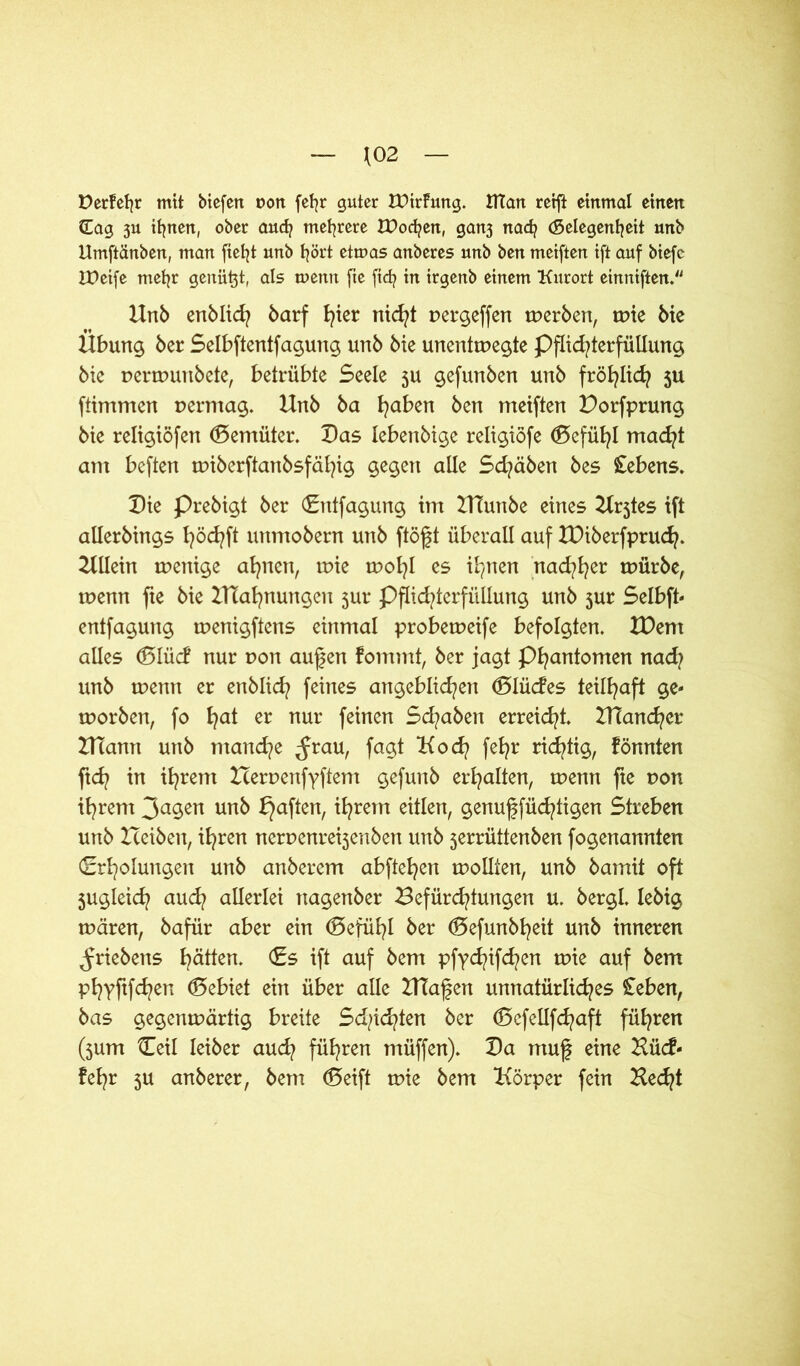 *02 Derfefjr mit btefert con fefyr guter tPirfung. tHart reift einmal einen (Eag 3U ifjnett, ober and? mehrere tDocfyen, gan3 nacfy (Gelegenheit unb Umftänben, man fteljt unb hört etmas anberes unb ben meiften ift auf biefc IPetfe mefyr genügt, als mentt fie ftd? in irgenb einem Kurort einniften. Unb enblid? barf fyier nicht pergeffen werben, tr>ie bic Übung ber Selbftentfagung unb bie unentwegte Pflichterfüllung bie perwunbete, betrübte Seele 5U gefunben unb fröhlich ju ftimmen permag. Unb ba fyaben ben meiften Dorfprung bie religiöfen döemüter. Das lebenbige religiöfe ®efü^I macht am beften wiberftanbsfäfyig gegen alle Schaben bes Gebens. Die Prebigt ber (Entfagung im UTunbe eines Urjtes ift atlerbings höchft unmobern unb ftöft überall auf XDiberfprucfy. Ullein wenige ahnen, wie wol)l es ihnen nad^er würbe, wenn fte bie lUafynungen 5m* Pflid/terfüllung unb jur Selbft- entfagung wenigftens einmal probeweife befolgten. XDent alles (BIM nur pon aufen fommt, ber jagt Phantomen nad? unb wenn er enblicfy feines angeblichen (Slücfes teilhaft ge- worben, fo hat er nur feinen Sd?aben erreicht. HTancher UTann unb manche ^rau, fagt Koch fe*?r richtig, fönnten fleh in ihrem Herpenfyftem gefunb erhalten, wenn fte pon ihrem 3agen unb haften, ihrem eitlen, genuffüd^tigen Streben unb tceiben, ihren nerpenre^enben unb 5errüttenben fogenannten (Erholungen unb anberem abftehen wollten, unb bamit oft jugleich auch allerlei nagenber Befürchtungen u. bergl. lebig wären, bafür aber ein Gefühl ber ©efunbt^eit unb inneren ^riebens hätten. (Es ift auf bem pfyd^ifdpen wie auf bem Phyftfchen ©ebiet ein über alle HTafen unnatürliches £eben, bas gegenwärtig breite Sd/ichten ber (Sefellfchaft führen (jum {Teil leiber auch führen müffen). Da muf eine Hücf- fefjr 5U anberer, bem (Seift wie bem Körper fein Hecht