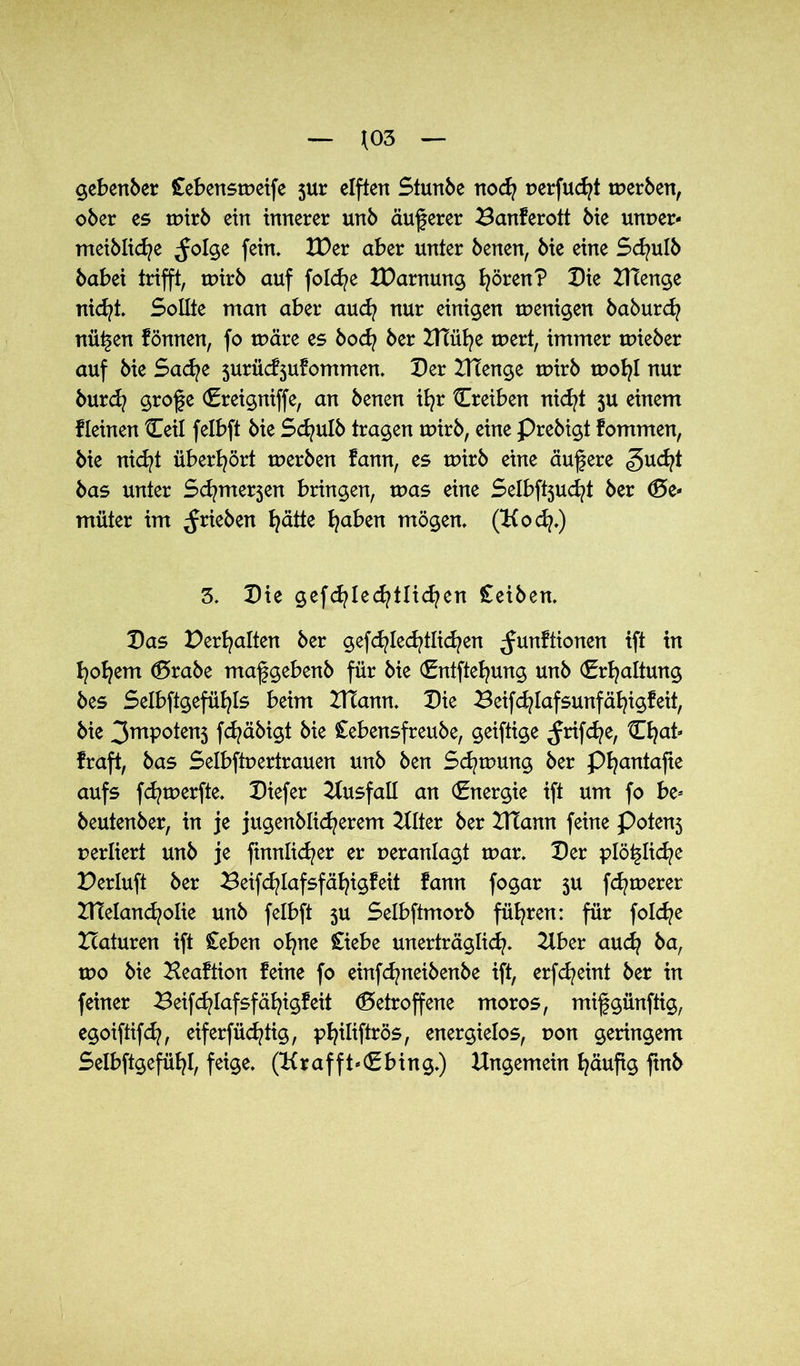 *03 gebender £ebensweife jur elften Stunbe noch uerfucht werben, ober es wirb ein innerer unb äußerer Banferott bie unuer- meibliche ^olge fein. XDer aber unter benen, bie eine Sd^ulb babei trifft, wirb auf folche XDarnung I^ören? Die ZHenge nicht. Sollte man aber auch nur einigen wenigen baburdj nü^en fönnen, fo wäre es bocfy ber Blühe wert, immer wieber auf bie Sache jurüd^ufommen. Der DTenge wirb wofyl nur burd? grof e (Ereigniffe, an benen ib?r Creiben nicht ju einem Keinen Ceil felbft bie Scfyulb tragen wirb, eine Prebigt fommen, bie nicht überhört werben fann, es wirb eine äufere <gucht bas unter Scfyme^en bringen, was eine Selbftjuc^t ber <Be* müter im ^rieben fyätte traben mögen. (Kod?.) 3. Die gefcfylecfytlicfyen £eiben. Das Debatten ber gefcfylecfytlicfyen ^unftionen ift in hohem <Brabe mafgebenb für bie (Entftehung unb (Erhaltung bes Selbftgefüfyls beim DTann. Die Beifchlafsunfähigfeit, bie 3mpoten5 fchäbigt bie £ebensfreube, geiftige ^rifcfye, Chat« fraft, bas Selbftuertrauen unb ben Schwung ber Pfyantafie aufs fd^werfte. Diefer Ausfall an (Energie ift um fo be= beutenber, in je jugenblid^erem 2llter ber DTann feine Poten$ rerliert unb je ftnnlicher er ueranlagt war. Der plö^Iic^e Derluft ber Beifcfylafsfäfyigfeit fann fogar $u fernerer DTeland^olie unb felbft ju Selbftmorb führen: für folche Haturen ift £eben ohne £iebe unerträglich. 2lber auch ba, wo bie Heaftion feine fo einfchneibenbe ift, erfcheint ber in feiner Beif^lafsfähigfeit (Betroffene moros, mifgünftig, egoiftifch, eiferfüd?tig, philiftrös, energielos, uon geringem Selbstgefühl, feige. (Krafft*(Ebing.) Ungemein häufig ftnb