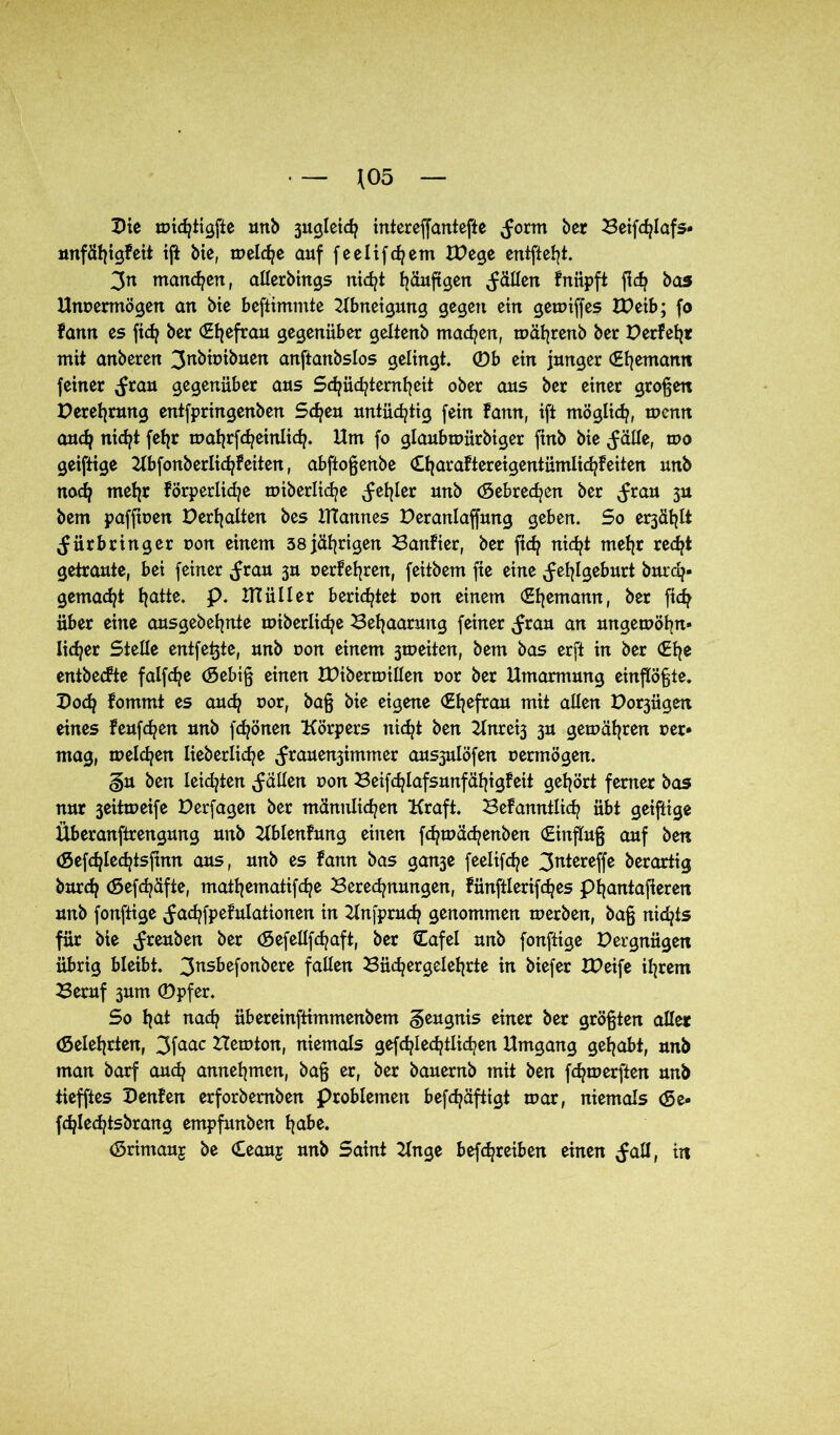 J05 Die tvichiigfte mtb 3ugleich intereffantefte ^orm her Beifdßafs- mxfä^igfett ift bie, melche auf feelifc^em IDege entfielt. Zn manchen, allerbings nicfyt Ijäuftgen fällen fnüpft fid? bas Unvermögen an bie befiimmte Kbneigmtg gegen ein getviffes XDeib; fo fann es fidj ber (Ehefrau gegenüber geltenb machen, tvährenb ber Derfehr mit anberen 3nbivibuen anftanbslos gelingt. ®b ein junger (Ehemann feiner (frau gegenüber aus Schüchternheit ober aus ber einer großen Derefyrung entfpringenben Sd^en untüchtig fein fann, ift möglich, tvenn auefj nicht feljr matjrfc^einlic^. Um fo glaubtvürbiger finb bie ^älte, wo geiftige Ubfonberlidjfeiten, abftoßenbe (Etjaraftereigentümlid^feiten unb nach mehr förperlidje miberlid^e Reißer unb (gebrechen ber (frau 3U bem paffiven Debatten bes ITTannes Deranlaffung geben. So er3ät?tt ^ürbringer von einem 38 jährigen Banfier, ber ftcf? nicht mehr red?t getraute, bei feiner ^rau 3U verfemen, feitbem fte eine Fehlgeburt burd?- gemad^t fjatte. p. UTülIer berietet von einem (Ehemann, ber fich über eine ausgebefynte miberlic^e Behaarung feiner $van an mtgetvöhn» lieber Stelle entfette, unb von einem 3iveiten, bem bas erft in ber (Ehe entbeefte falfdje (gebiß einen XDibertvillen vor ber Umarmung einflößte. Dod? fommt es auch vor, baß bie eigene (Efyefrau mit allen Do^ügen eines feufd^en unb fdjönen Körpers nicht ben Unreif 3U gemähten ver» mag, melden lieb erliche ^rauen3immer aus3ulöfen vermögen. gu ben leidsten fallen von Beifdjlafsunfäl^igfeit gehört ferner bas nur 3eitmeife Derfagen ber männlichen Kraft. Befanntlidj übt geiftige Überanftrengung unb Kblenfung einen fdjtvächenben (Einfluß auf ben (Sefdjlechtsfinn aus, unb es fann bas gan3e feelifdpe 3ntereffe berartig bnrdj (Sefdjäfte, mathematifche Berechnungen, fünftlerifches phantajteren unb fonftige ^achfpefulationen in Knfprudj genommen merben, baß nichts für bie ^reuben ber (gefellfchaft, ber (Tafel unb fonftige Dergnügen übrig bleibt. 3ns^efon^ere Taßen Büchergelehrte in biefer XDeife ihrem Beruf 3um ®pfer. So h(d nach übereinftimmenbem Zeugnis einer ber größten aller (gelehrten, 3faac Bietvton, niemals gefdßechtlichen Umgang gehabt, unb man barf auch annehmen, baß er, ber bauernb mit ben fchrverften unb tiefftes Denfen erforbemben Problemen befchäftigt tvar, niemals <5e- fdjlechtsbrang empfunben habe* (grimauj be Ceauj unb Saint Knge befdjreiben einen ^aH, in