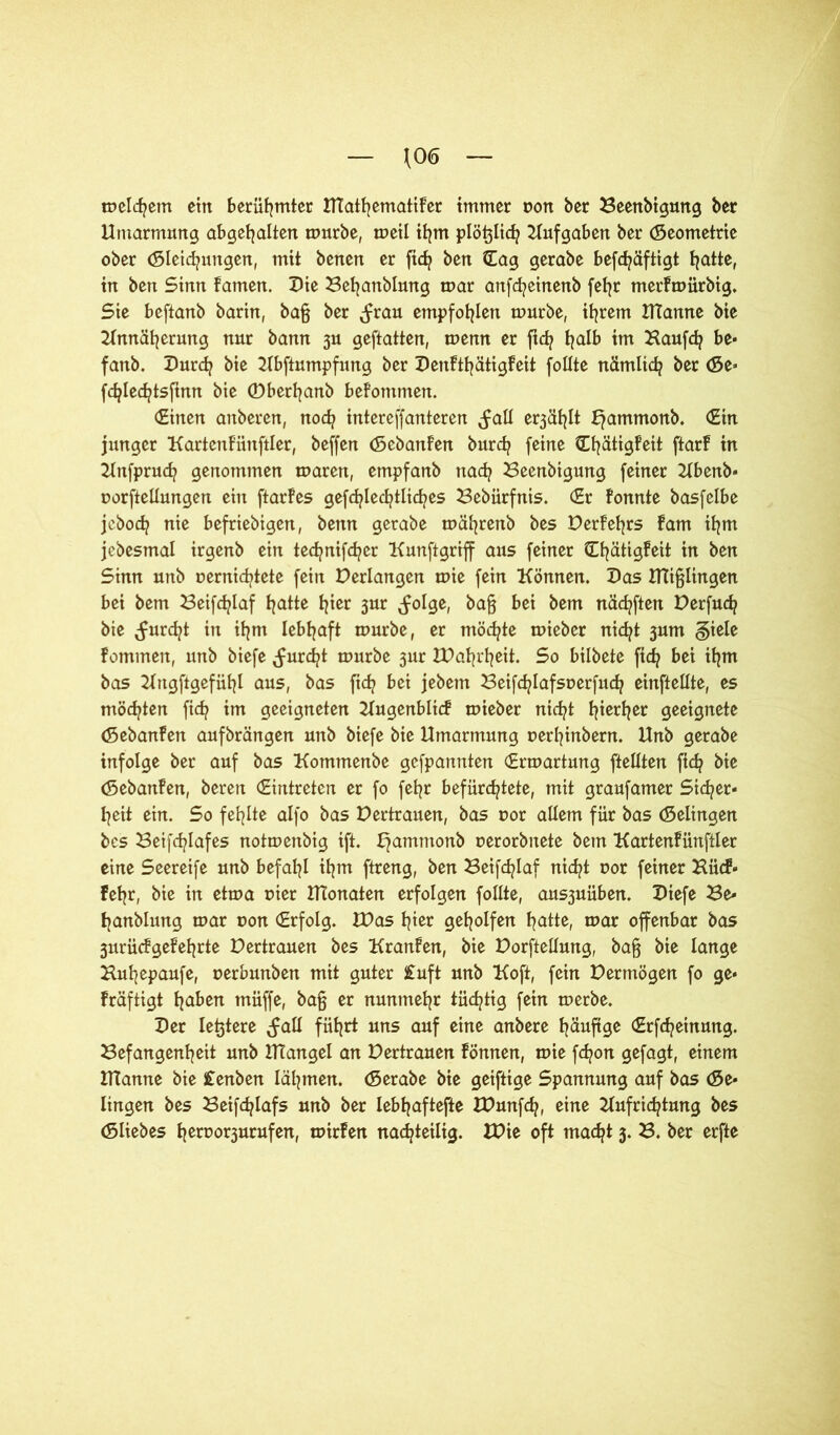 \0<5 meinem ein berühmter UtathematiFer immer r»ort bßr Beenbigung ber Umarmung abgehalten mürbe, meil ihm plö^lich Aufgaben ber Geometrie ober Gleitungen, mit benen er fich ben Cag gerabe befc^äftigt tjatte, in ben Sinn Famen. Ute Beljanblung mar anfcfyeinenb fefjr merFmürbig. Sie beftanb barin, baß ber (frau empfohlen mürbe, ihrem Utanne bie Annäherung nur bann 3U geftatten, menn er ftd? halb im Kauft be« fanb. Durt bie Abftumpfung ber DenFthätigFeit follte nämlit ber Ge« ftlettsfmn bie ©berfyanb beFontmeit. (Einen anberen, not intereffanteren (fall e^ählt ^ammonb. (Ein junger KartenFüttftler, beffen (SebanFen burt feine CfyätigFeit ftarF in Anfprut genommen maren, empfanb nat Beenbigung feiner Abenb« oorftellungen ein ftarFes gefcfylecfytlicfyes Bebürfnis. (Er Fonnte basfelbe jebot nie beliebigen, benn gerabe mäfyrenb bes DerFeljrs Farn ihm jebesmal irgenb ein tecfynifcfyer Kunftgriff aus feiner CfyätigFeit in ben Sinn unb oernittete fein Derlangen mie fein Können. Uas mißlingen bei bem Beiftlaf blatte hier 3ur (folge, baß bei bem näcfyften Derfut bie (furcht in ihm lebhaft mürbe, er möchte mieber nicfyt 3um §iele Fommen, unb biefe (furtt mürbe 3ur XUafjrfjeit. So bilbete fit bei ihm bas Angftgefühl aus, bas ftd? bei jebetn Beiftlafsoerfut einftellte, es möchten fit im geeigneten Augenblic! mieber nid^t tjierijer geeignete (SebanFen aufbrängen unb biefe bie Umarmung rerfyinbent. Unb gerabe infolge ber auf bas Kommenbe gefpannten (Ermartung (teilten ftt bie (SebanFen, bereit (Eintreten er fo fefyr befürchtete, mit graufamer Sicher- heit ein. So fehlte alfo bas Dertrauen, bas 00t allem für bas (Selingen bes Beiftlafes notmenbig ift. hammon^ cworbnete bem KartenFünftler eine Seereife unb befahl ifym ftreng, ben Beiftlaf nicht nor feiner Kücf« Fehr, bie in etma t>ier Atonalen erfolgen follte, ans3uüben. Uiefe Be- tjanblung mar t>on Erfolg. Was hier geholfen hatte, mar offenbar bas 3urücfgeFeljrte Dertrauen bes KranFen, bie Dorftellung, baß bie lange Buhepaufe, oerbunben mit guter £uft unb Koft, fein Dermögen fo ge« Fräftigt fjaben muffe, baß er nunmehr tüchtig fein merbe. Uer legiere (fall führt uns auf eine anbere häufige (Erfteinung. Befangenheit unb Utangel an Dertrauen Fönnen, mie fcfyon gefagt, einem Utanne bie £enben lähmen. (Serabe bie geiftige Spannung auf bas Ge- lingen bes Beifchlafs unb ber lebhaftefte tDunft, eine Aufrichtung bes Gliebes heroo^urufen, mirFen nachteilig. IDie oft macht 3. B. ber erfte