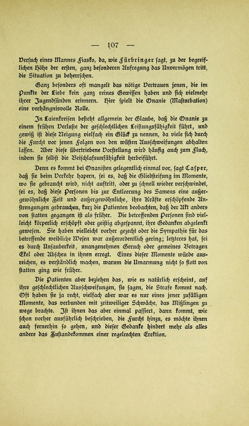 \07 Perfudj eines UTamtes (fiasfo, ba, wie (fürbringer fagt, 3» her begreif- licken f}öhe ber erftert, gart3 befottberen Aufregung bas Unvermögen tritt, bie Situation 3U befjerrfcfyen. (San3 befonbers oft mangelt bas nötige Pertrauen jenen, bie im punfte ber £iebe fein gan3 reines (Sewiffen traben unb fiep vielmehr ihrer 3ugenbfünben erinnern. f}ier fpielt bie ©nanie (Ulafturbation) eine verhängnisvolle Holle. 3n £aienfreifen beftefjt allgemein ber (Slaube, baß bie ©nanie 3U einem frühen Perlufte ber gefdjled^tlid^en £eiftungsfähigfeit führt, unb gewiß ift biefe Heigung vielfach ein (Slücf 3U nennen, ba viele ft<h burch bie furcht vor jenen (folgen von ben wüften Husfchtveifungen abhalten Iaffen. Uber biefe übertriebene Porftellung wirb häufig auch 3um (fluch, inbem fte felbft bie 3eif<hlafsmtfähigfeit fjrrbeiführt. Penn es fotnmt bei ©naniften gelegentlich einmal vor, fagt Cafper, baß fte beim Perfehr hapern, fei es, baß bie (Sliebfieifung im Htomente, ivo fte gebraucht tvirb, nicht auftritt, ober 3U fchnell tvieber verfchtvinbet, fei es, baß biefe perfonen bis 3ur (Entleerung bes Samens eine außer- gewöhnliche §eit unb außergewöhnliche, ihre Kräfte erfchöpfenbe Hn« ftrengungen gebrauchen, fur3 bie patienten beobachten, baß ber Hft anbers von ftatten gegangen ift als früher. Pie betreffenben perfonen finb viel- leicht körperlich erfchöpft ober geiftig abgefpannt, ihre (Sebanfen abgelenft gewefen. Sie haben vielleicht vorher ge3edjt ober bie Sympathie für bas betreffenbe weibliche IPefen war außerorbentlich gering; festeres hat, fei es burch Unfauberfeit, unangenehmen (Seruch ober gemeines Betragen (Efel ober Kbfcheu in ihnen erregt. (Eines biefer Htomente würbe aus- reichen, es verftänblich machen, warum bie Umarmung nicht fo flott von ftatten ging wie früher. Pie patienten aber be3iehen bas, wie es natürlich erfcheint, auf ihre gefchlechtlichen Husfchweifungen, fte fagen, bie Strafe fornrnt nach, ©ft haben fie ja recht, vielfach aber war es nur eines jener 3ufälligen Htomente, bas verbunben mit 3eitweiliger Schwäche, bas Htißlingen 3U wege brachte. 3ft ihnen bas aber einmal paffiert, bann fommt, wie fchon vorher ausführlich befchrieben, bie (furcht f}in3U, es möchte ihnen auch fernerhin fo gehen, unb biefer (Sebanfe hebert mehr als alles anbere bas guftanbefommen einer regelrechten (Erettion.