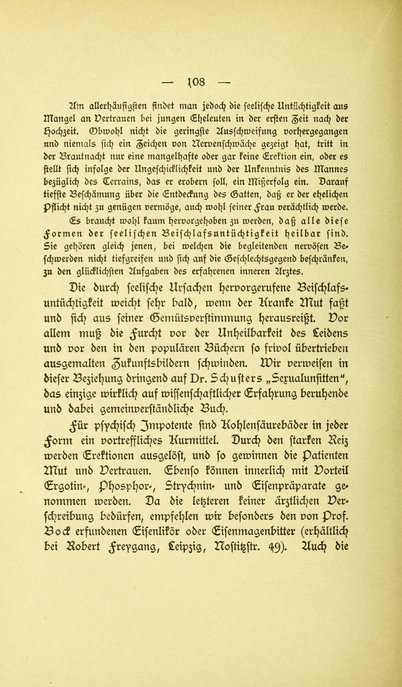 \0Q Hm allerhäuft gften fEnbct matt jebodj bie feeltfdje Untüchtigfeit aus tttangel an Vertrauen bet jungen (Eheleuten in ber erften §eit nad? ber fjodtfeit. ©bmohl nicht bte geringfte Husfchmeifung ttorh er gegangen nnb niemals ftcfj ein geilen oon Heruenfc^mäd^e gezeigt t^at, tritt in ber Brantnacfyt nur eine mangelhafte ober gar Feine (EreFtion ein, ober es ftellt ftd? infolge ber Ungefd?icFlid?!eit unb ber UnFenntnis bes ITCannes be3iiglich bes Cerraitis, bas er erobern foll, ein ITtifjerfolg ein. Darauf tieffte Befchämung über bie (EntbecFung bes (Satten, ba§ er ber ehelichen Pflicht nid^t 3U genügen uermöge, auch mohl feiner ^rau r>eräd?tlid? merbe. (Es braucht mol^l Faum heroorgehoben 3U merben, ba§ alle biefe formen ber feclifdpen BeifchlafsuntüchtigFeit heilbar finb. Sie gehören gleich jenen, bei melden bie begleitenben neroöfen Be* fchmerben nicht tiefgreifen unb ftch auf bie (Sefchledjtsgegenb befchränfeti, 3U ben glücFlichften Hufgaben bes erfahrenen inneren Hr3tes. Die burd? feeltfd?e Urfacfyen fyeruorgerufene Beifcfylafs- untiid/tigfeit meid/t fefyr halb, menn 6er Kranfe IHut faft un6 fid? aus feiner (Demütsperftimmung fyerausreift. Por allem muf bie ^urd?t por ber Unfyeilbarfeit bes £eibens unb por ben in ben populären Bücfyern fo fripol übertrieben ausgemalten <gufunftsbilbern fcfytpinben. IDir uertueifen in biefer Bejiefyung bringen b auf Dr. Sd?ufters „Seyualunfitten, bas einjige mirflidj auf miffenfcfyaftlicfyer (Erfahrung berufyenbe unb babei gemeinperftänblicfye Bud?. ,Jür pfycfyifd? 3mP°^en^e fwb Kofjlenfäurebäber in jeber ^orm ein portrefflicfyes Kurmittel. Durcfy ben ftarfen Beij tperben €re!tionen ausgelöft, unb fo gewinnen bie Patienten IHut unb Pertrauen. €benfo fönnen innerlid? mit Porteil <£rgotin-, Pfyospfyor-, Strychnin* unb ©fenpräparate ge- nommen werben. Da bie letzteren feiner är5tlid?en Per* fd^reibung bebürfen, empfehlen mir befonbers ben pon Prof. Bo cf erfunbenen (Eifenliför ober (Eifenmagenbitter (erfyältlicfy bei Bobert ^reygang, Ceipjig, Hofti^ftr. ^9). Bucbie