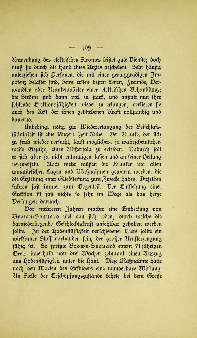 Knwenbung bes eleftrifchen Stromes leiftet gute Dienfte; bod? muf fte burd? bie £}anb eines K^tes gefd?ehen. Sehr häufig unterteilen ftd? Perfonen, bie mit einer geringgrabigen 3m* potenj belaftet ftnb, beim erften beften £aien, ^Jreunbe, Per* wanbten ober Krankenwärter einer eleftriften Be^anblung; bie Ströme ftnb bann piel 5U ftark, unb anftatt nun ihre fet^lenbe ©reftionsfähigkeit wieber ju erlangen, perlieren fie auch ben Keft ber ihnen gebliebenen Kraft pollftänbig unb bauernb. Unbebingt nötig jur XPiebererlangung ber Beifcfylafs* tüd?tigfeit ift eine längere «geit Huhe. Der Kranke, ber ftd? ju früh wieber perfucht, läuft möglicher*, ja wahrfcheinlicher* weife ©efahr, einen ITtiferfolg 5U erleiben. Daburd? foll er ftd? aber ja nicht entmutigen laffen unb an feiner Teilung perweifein. Hoch mehr müffen bie Kranken por allen unnatürlichen Cagen unb Dtafnahmen gewarnt werben, bie bie ©rielung einer ©liebfteifung $um Zwecke Iqabtn. Diefelben führen faft immer 3um ©egenteil Der ©ntftehung einer ©rektion ift faft nid?ts fo fehr im tDege als bas h^te Perlangen barnad?. Por mehreren 3a*?ren machte eine ©ntbeckung pon Brown*Sequarb nie! pon fid? reben, burch welche bie barnieberliegenbe ©efchledjtskraft unfehlbar gehoben werben follte. 3n ^er ^obenflüfftgfeit perfdjiebener ©iere follte ein wirffamer Stoff porhanben fein, ber grofer Kraftereugung fähig fei. So fprii§te Brown*Sequarb einem 71jährigen ©reis innerhalb pon brei IDochen 3ehnmal einen Kusjug aus ^obenflüfftgfeit unter bie *}aut. Diefe DTafnahme hatte nach &en Porten bes ©rfinbers eine wunberbare XDirfung. Kn Stelle ber ©rfchöpfungs$uftänbe kehrte bei bem ©reife