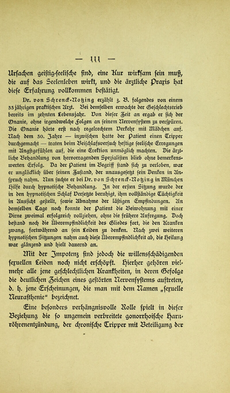 Hrfadjen geiftig*feelifcfye ftnb, eine Kur wirffam fein mug, bie auf bas Seelenleben wirft, unb bie ä^tlicfye Praxis fyat biefe (Erfahrung pollfommen beftätigt. Dr. von Schrenct'Hotjing e^äfylt 3. 3. folgenbes oon einem 33 jährigen prattifchen Kr3t. 3ei bemfelben ermatte ber (Sefc^ledjtstrieb bereits im 3efynten Lebensjahr. Don biefer geit an ergab er fich ber ©nante, ohne irgenbmelche folgen an feinem Hernenfyftem 3U uerfpüren. Die ©nanie t^örte erft nach regelrechtem Derfehr mit ITIäbchen auf. Hach bem 30. 3^re — injmifchen h<*ttß ber Patient einen Tripper burchgemacht — traten beim Beifd/lafsuerfuch ^cfttge feelifdpe Erregungen mit Kngftgefühlen auf, bie eine Erettion unmöglich malten. Die är3t- liche 3ehanblung r>on h^orragenben Spe3ialtften blieb ohne bemerfens» merten Erfolg. Da ber patient im 3egriff ftanb fich 3U perloben, mar er unglücklich über feinen gufianb, ber unausgefetjt fein Deuten in 21n* fpruch nahm. Hun fuchte er bei Dr. uonSchrendSHo^ingin ITtünchen bfilfe burch hvpnotifd^e Beljanblung. 3n ^ßr elften Sitzung mürbe ber in ben h?P^otifchen Schlaf Perfekte beruhigt, ihm uollftänbige Cüchtigteit in Kusficht geftellt, fomie Abnahme ber läftigen Empftnbungen. Kn bemfelben Eage noch fonnte ber patient bie 3eimohnung mit einer Dirne 3meimal erfolgreich üolbjiehen, ohne bie frühere Aufregung. Doch beftanb noch bie Überempfinblichteit bes (Sliebes fort, bie ben Krauten 3mang, fortmährenb an fein £eiben 3U benten. Hach 3mei meiteren hypnotifchen Sitjungen nahm auch biefe Überempfinblichteit ab, bie Teilung mar glänjenb unb hielt bauernb an. ZHit 6er 3mP°*en3 ftrtb jebodj 6ie tpillensfcfyäbigenben feyuellen £eiben nod? nicfyt erfcfyöpft. f}ierf)er gehören vkl» mefyr alle jene gefcfyled?ilid?en Kranffyeiten, in bereu (Befolge bie beutlicfyen <5eid?en eines gefiörten Herpenfyftems auftreten, b. fy. jene €rfd?einungen, bie man mit bem Hamen „feyuelle Heuraftfyenie44 bejeicfynet. €ine befonbers perfyängnispolle Holle fpielt in biefer Bestellung bie fo ungemein perbreitete gonorrfyoifcfye f)arm rötjrenentsünbung, ber cfyronifcfye {Tripper mit Beteiligung ber