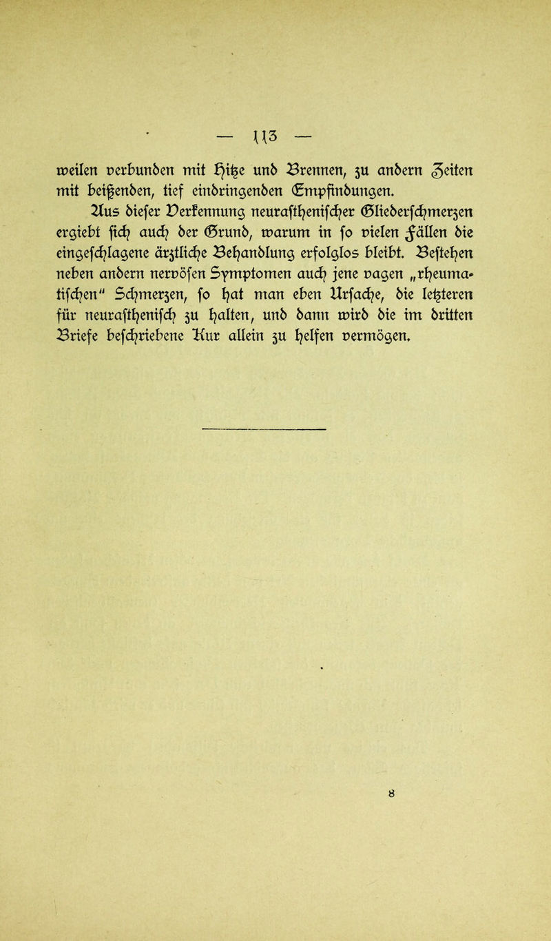 noeilen nerbunben mit £)ii§e unb Brennen, ju anbern feiten mit beigenben, tief einbringenben (Smpftnbungen. Kus biefer Derfennung neuraftfyenifcfyer <5Iieberfcfymer3en ergiebt fid? aud? ber (5runb, noarum in fo Dielen fällen bie eingefcfylagene är5tlid?e Befyanblung erfolglos bleibt Befielen neben anbern nernöfen Symptomen aud? jene nagen „rfyeuma* iifcfyen Sd^merjen, fo fyat man eben Urfacfye, bie leideren für neuraftfyenifcfy 3U galten, unb bann noirb bie im brüten Briefe befcfyriebene Kur allein 3U Reifen permögen. 8